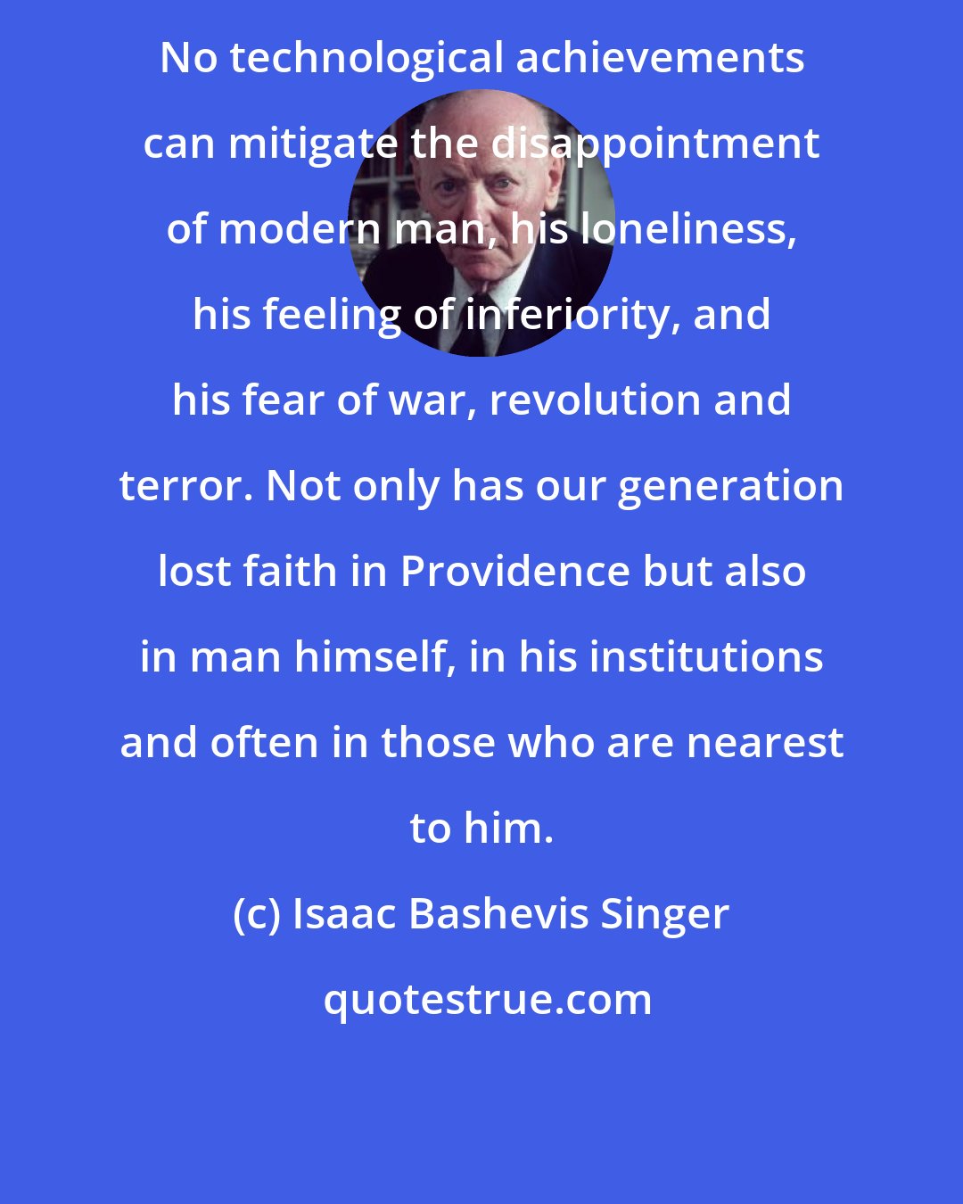 Isaac Bashevis Singer: No technological achievements can mitigate the disappointment of modern man, his loneliness, his feeling of inferiority, and his fear of war, revolution and terror. Not only has our generation lost faith in Providence but also in man himself, in his institutions and often in those who are nearest to him.