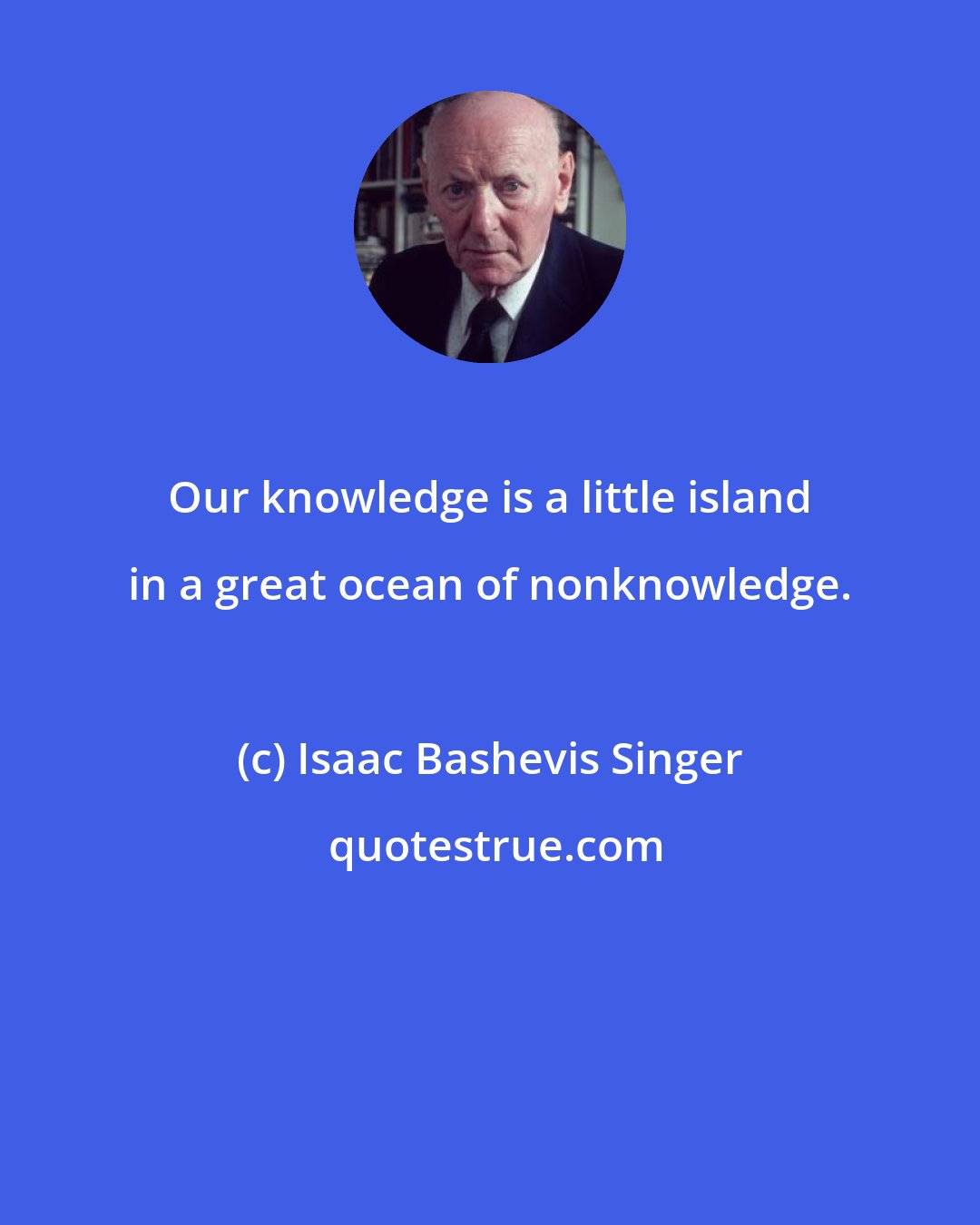 Isaac Bashevis Singer: Our knowledge is a little island in a great ocean of nonknowledge.