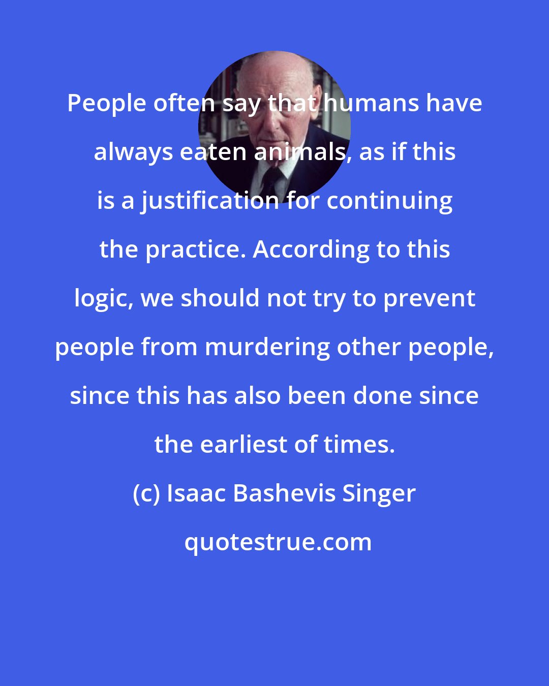 Isaac Bashevis Singer: People often say that humans have always eaten animals, as if this is a justification for continuing the practice. According to this logic, we should not try to prevent people from murdering other people, since this has also been done since the earliest of times.