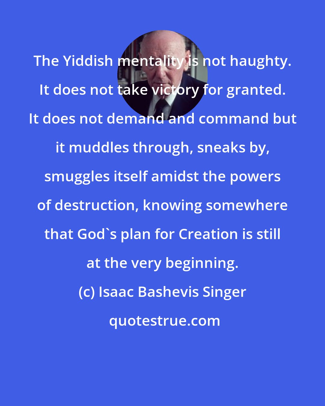 Isaac Bashevis Singer: The Yiddish mentality is not haughty. It does not take victory for granted. It does not demand and command but it muddles through, sneaks by, smuggles itself amidst the powers of destruction, knowing somewhere that God's plan for Creation is still at the very beginning.