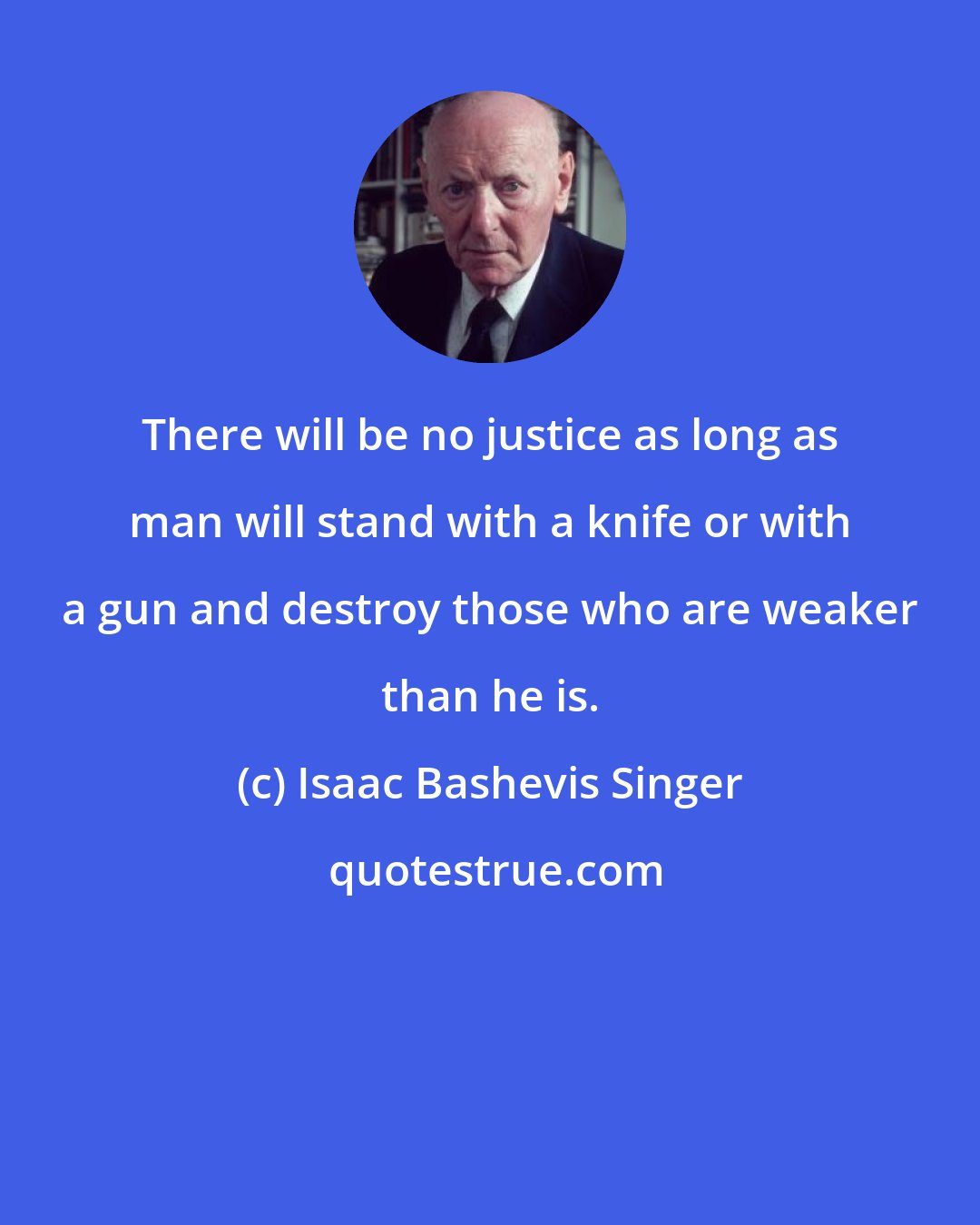 Isaac Bashevis Singer: There will be no justice as long as man will stand with a knife or with a gun and destroy those who are weaker than he is.