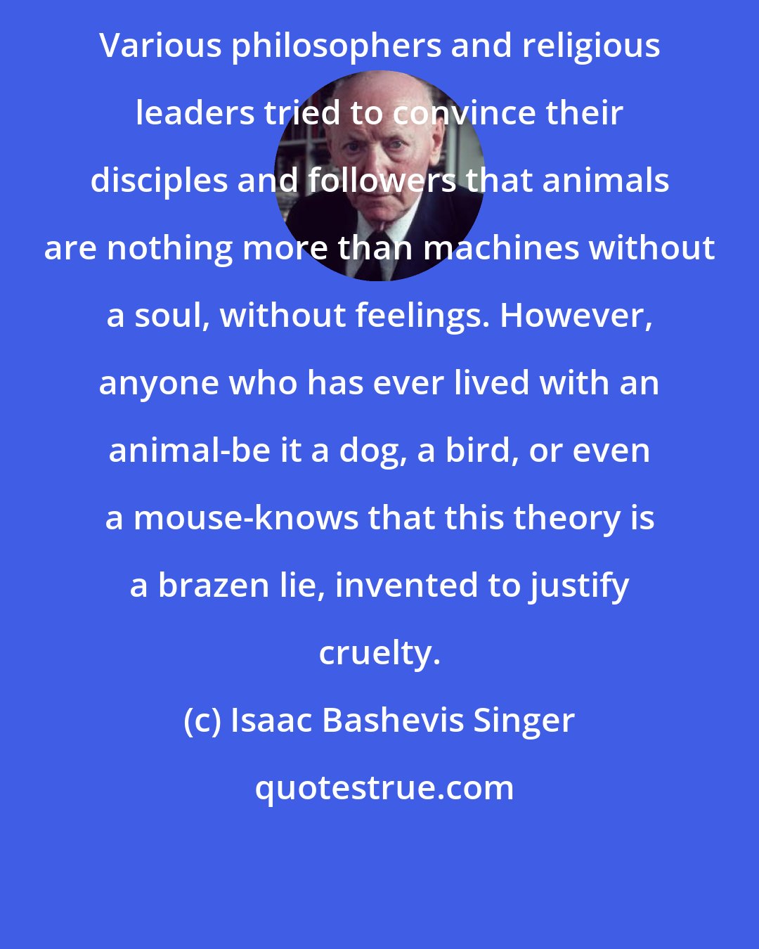 Isaac Bashevis Singer: Various philosophers and religious leaders tried to convince their disciples and followers that animals are nothing more than machines without a soul, without feelings. However, anyone who has ever lived with an animal-be it a dog, a bird, or even a mouse-knows that this theory is a brazen lie, invented to justify cruelty.