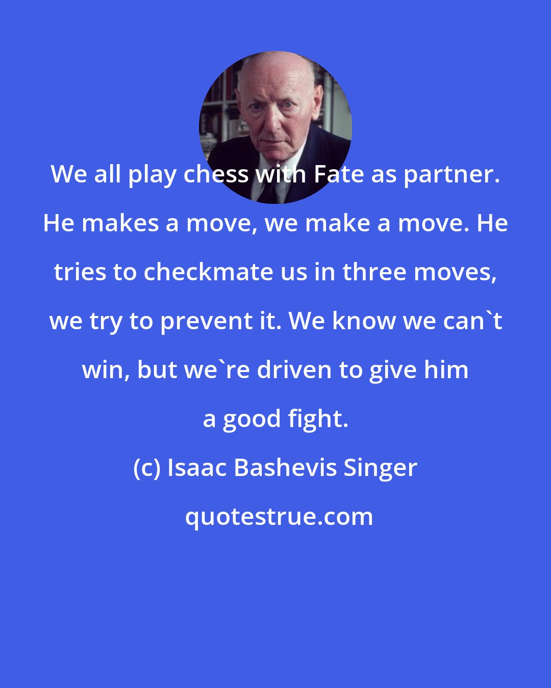 Isaac Bashevis Singer: We all play chess with Fate as partner. He makes a move, we make a move. He tries to checkmate us in three moves, we try to prevent it. We know we can't win, but we're driven to give him a good fight.