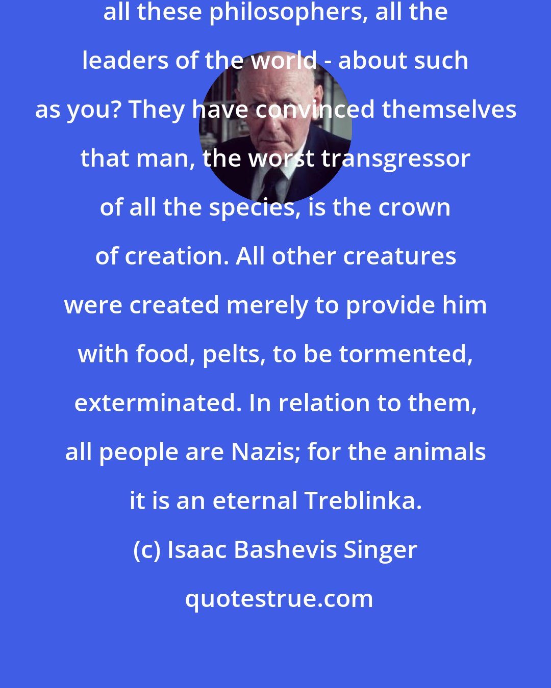 Isaac Bashevis Singer: What do they know-all these scholars, all these philosophers, all the leaders of the world - about such as you? They have convinced themselves that man, the worst transgressor of all the species, is the crown of creation. All other creatures were created merely to provide him with food, pelts, to be tormented, exterminated. In relation to them, all people are Nazis; for the animals it is an eternal Treblinka.