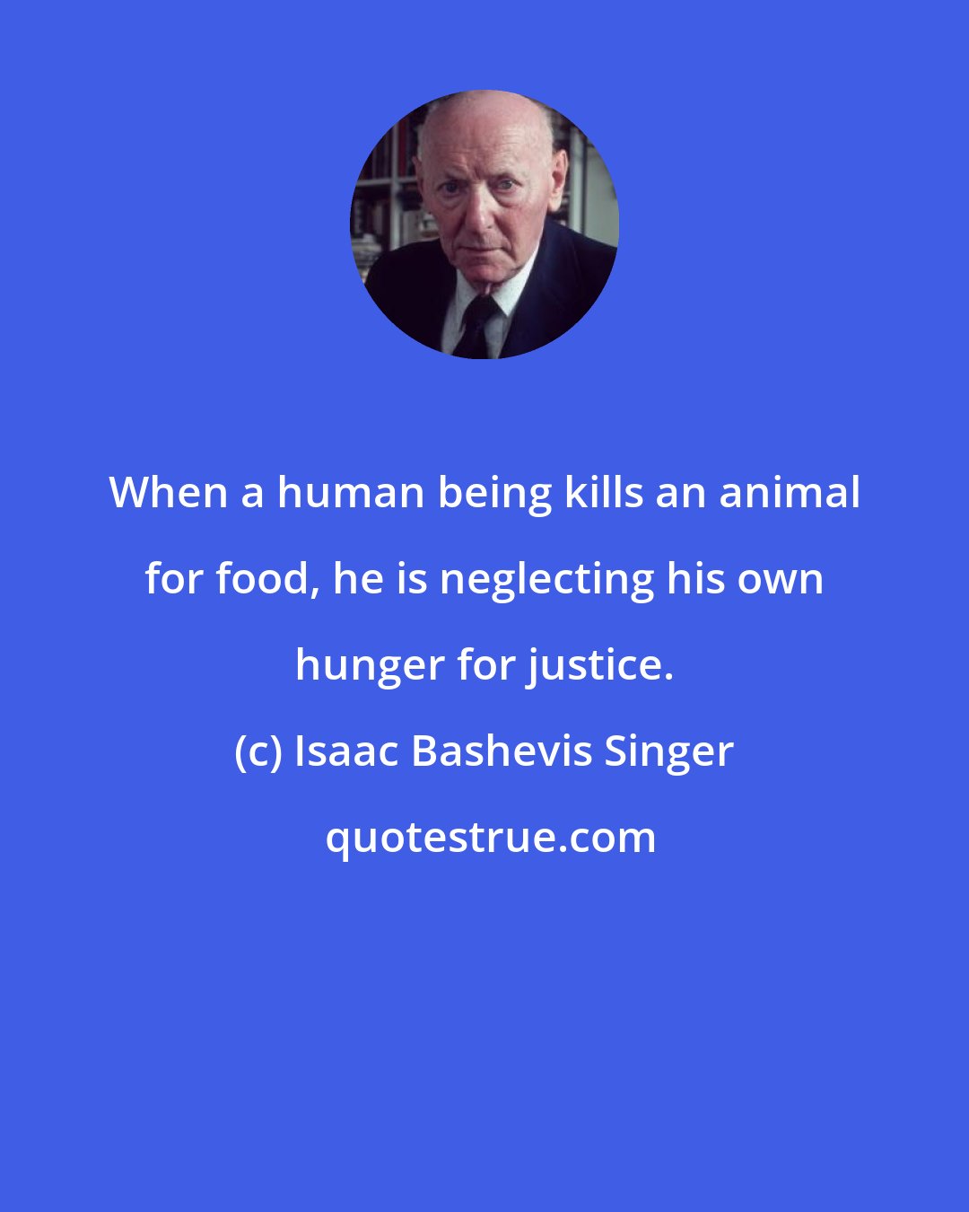 Isaac Bashevis Singer: When a human being kills an animal for food, he is neglecting his own hunger for justice.