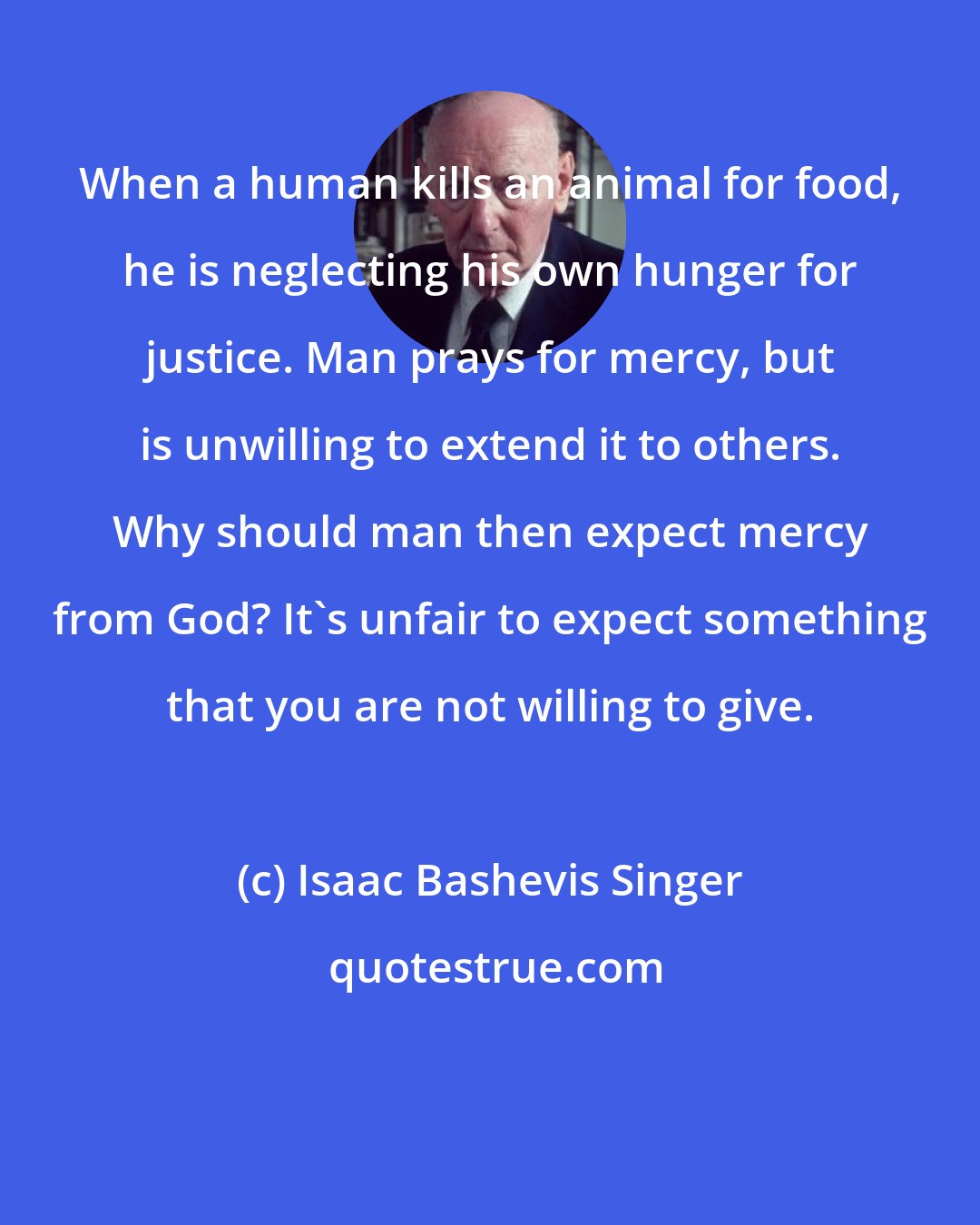 Isaac Bashevis Singer: When a human kills an animal for food, he is neglecting his own hunger for justice. Man prays for mercy, but is unwilling to extend it to others. Why should man then expect mercy from God? It's unfair to expect something that you are not willing to give.