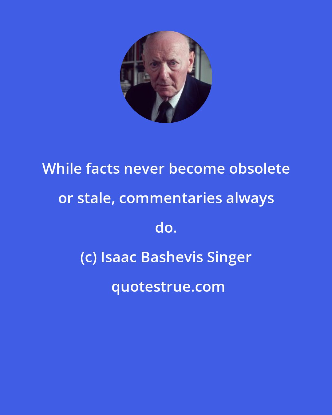 Isaac Bashevis Singer: While facts never become obsolete or stale, commentaries always do.