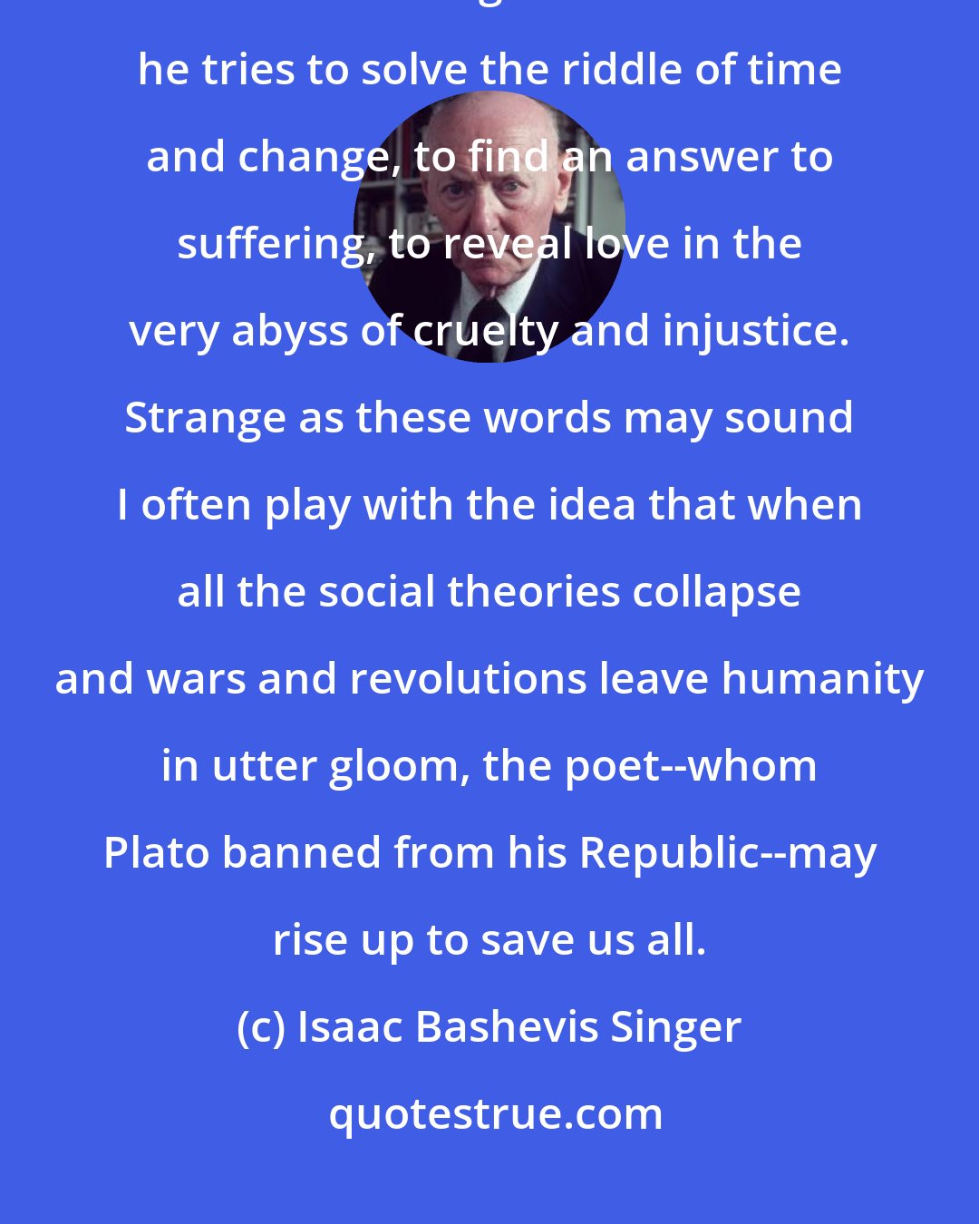 Isaac Bashevis Singer: While the poet entertains he continues to search for eternal truths, for the essence of being. In his own fashion he tries to solve the riddle of time and change, to find an answer to suffering, to reveal love in the very abyss of cruelty and injustice. Strange as these words may sound I often play with the idea that when all the social theories collapse and wars and revolutions leave humanity in utter gloom, the poet--whom Plato banned from his Republic--may rise up to save us all.