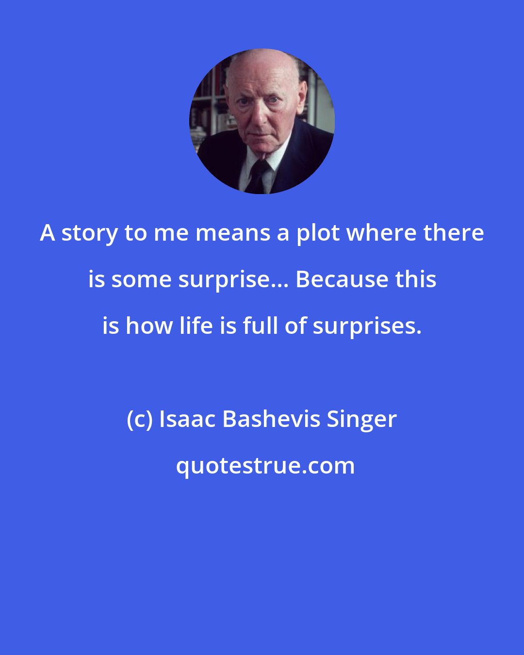 Isaac Bashevis Singer: A story to me means a plot where there is some surprise... Because this is how life is full of surprises.