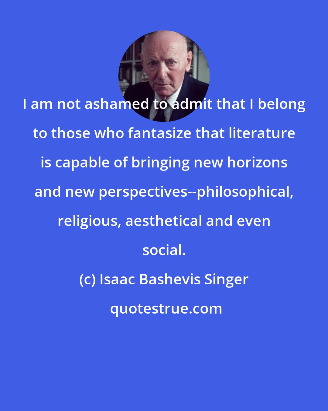 Isaac Bashevis Singer: I am not ashamed to admit that I belong to those who fantasize that literature is capable of bringing new horizons and new perspectives--philosophical, religious, aesthetical and even social.