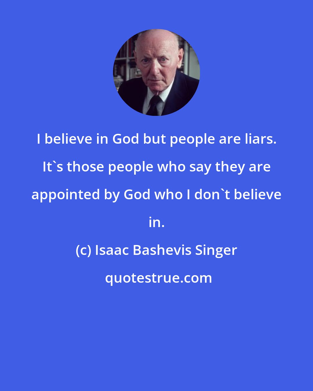 Isaac Bashevis Singer: I believe in God but people are liars. It's those people who say they are appointed by God who I don't believe in.