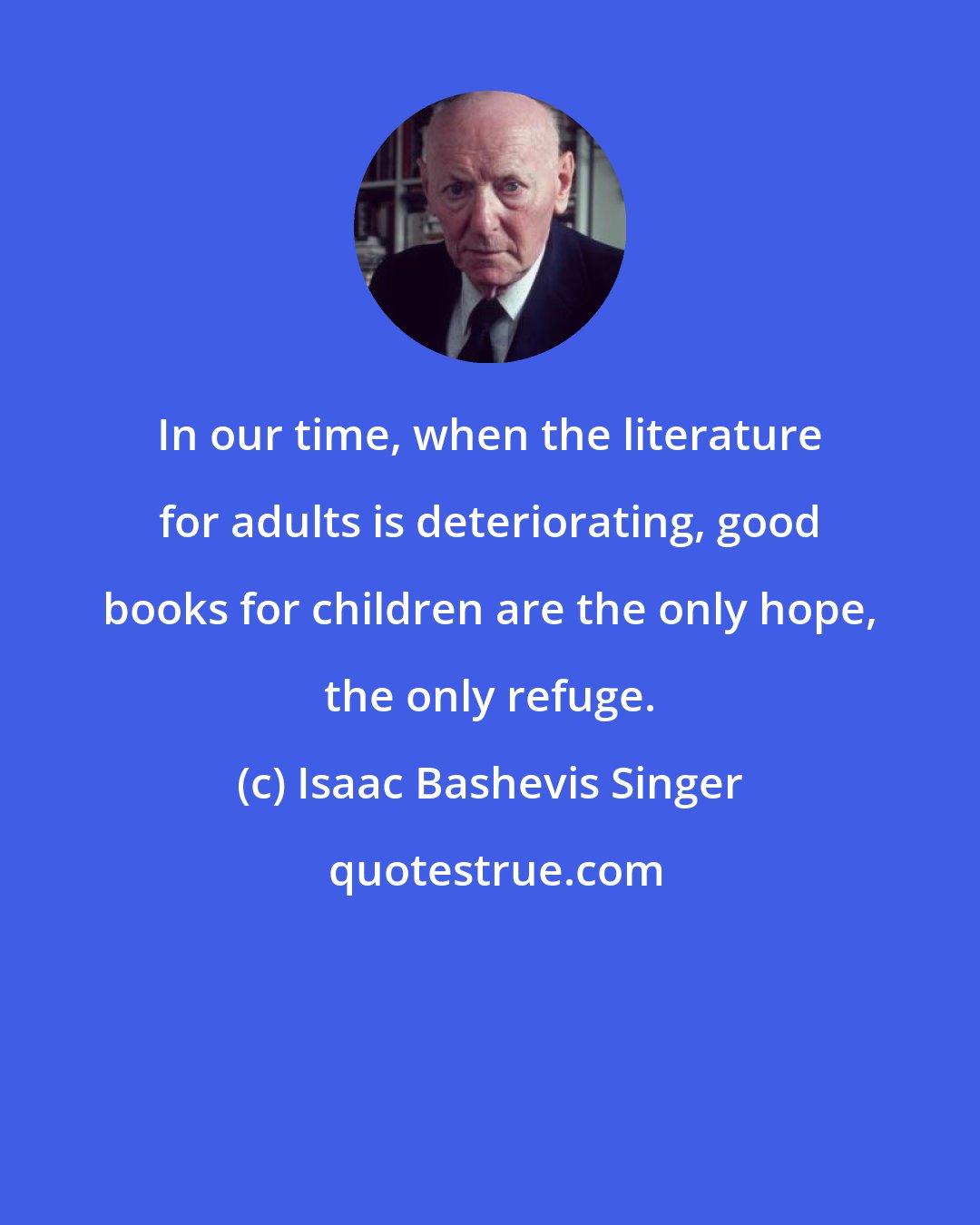 Isaac Bashevis Singer: In our time, when the literature for adults is deteriorating, good books for children are the only hope, the only refuge.