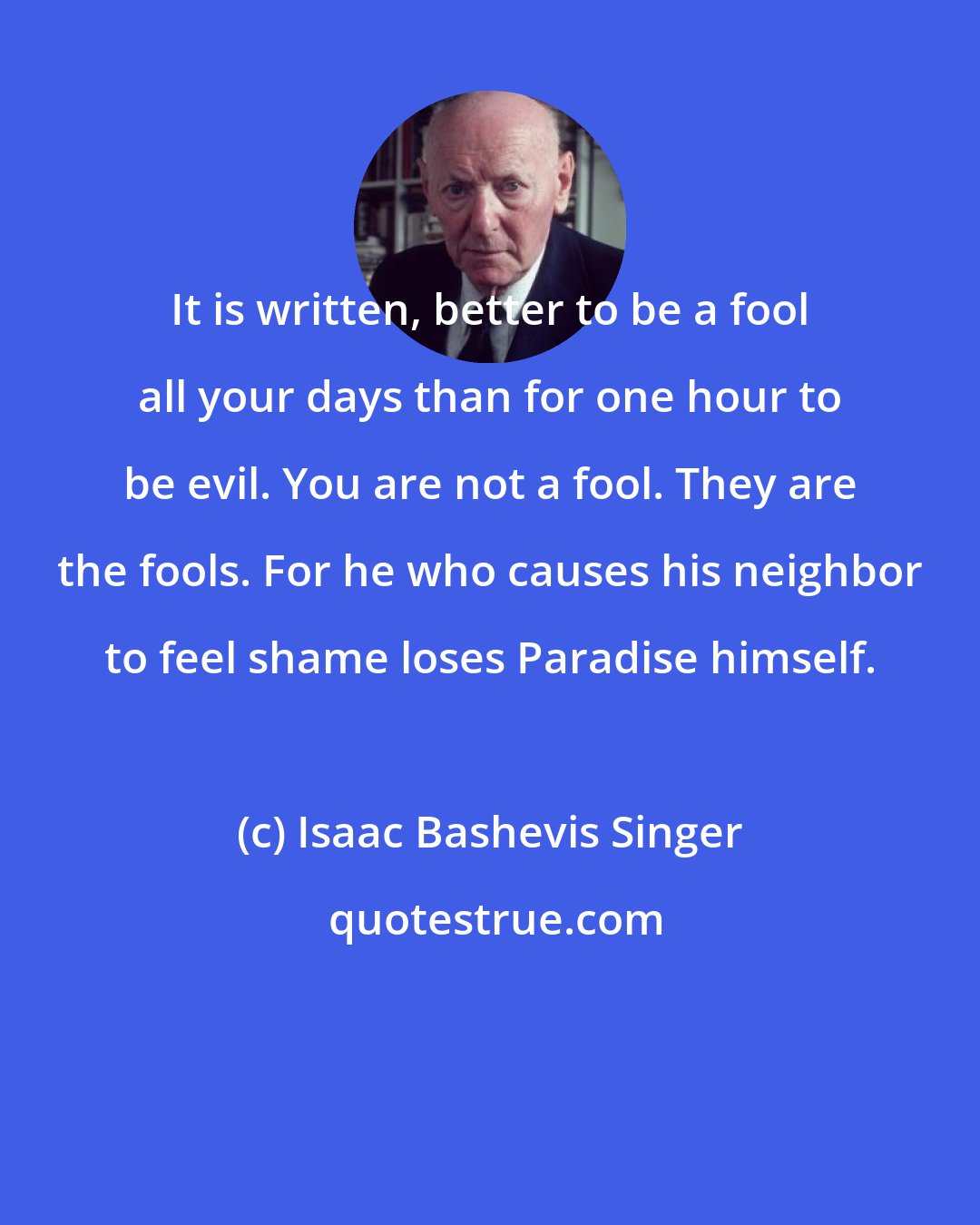 Isaac Bashevis Singer: It is written, better to be a fool all your days than for one hour to be evil. You are not a fool. They are the fools. For he who causes his neighbor to feel shame loses Paradise himself.