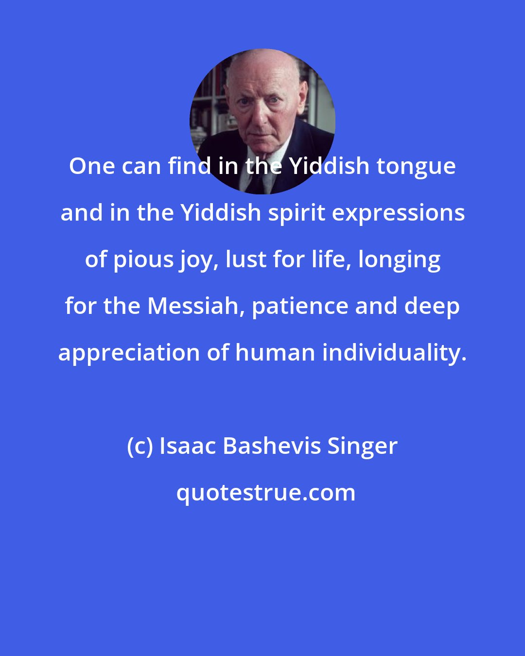 Isaac Bashevis Singer: One can find in the Yiddish tongue and in the Yiddish spirit expressions of pious joy, lust for life, longing for the Messiah, patience and deep appreciation of human individuality.