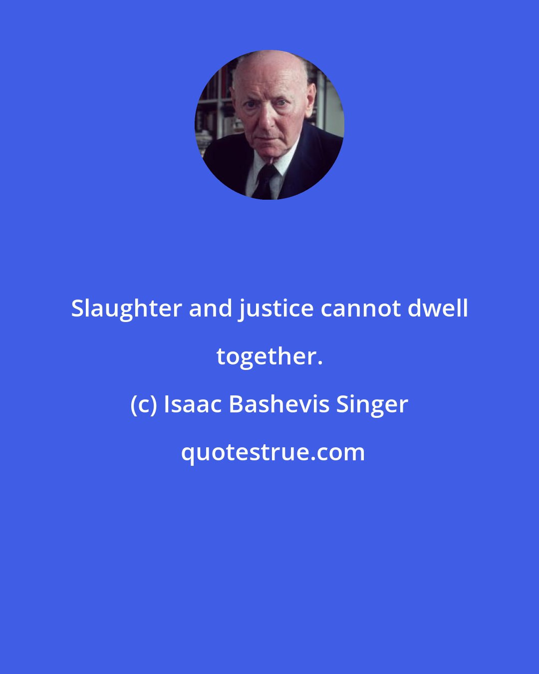 Isaac Bashevis Singer: Slaughter and justice cannot dwell together.