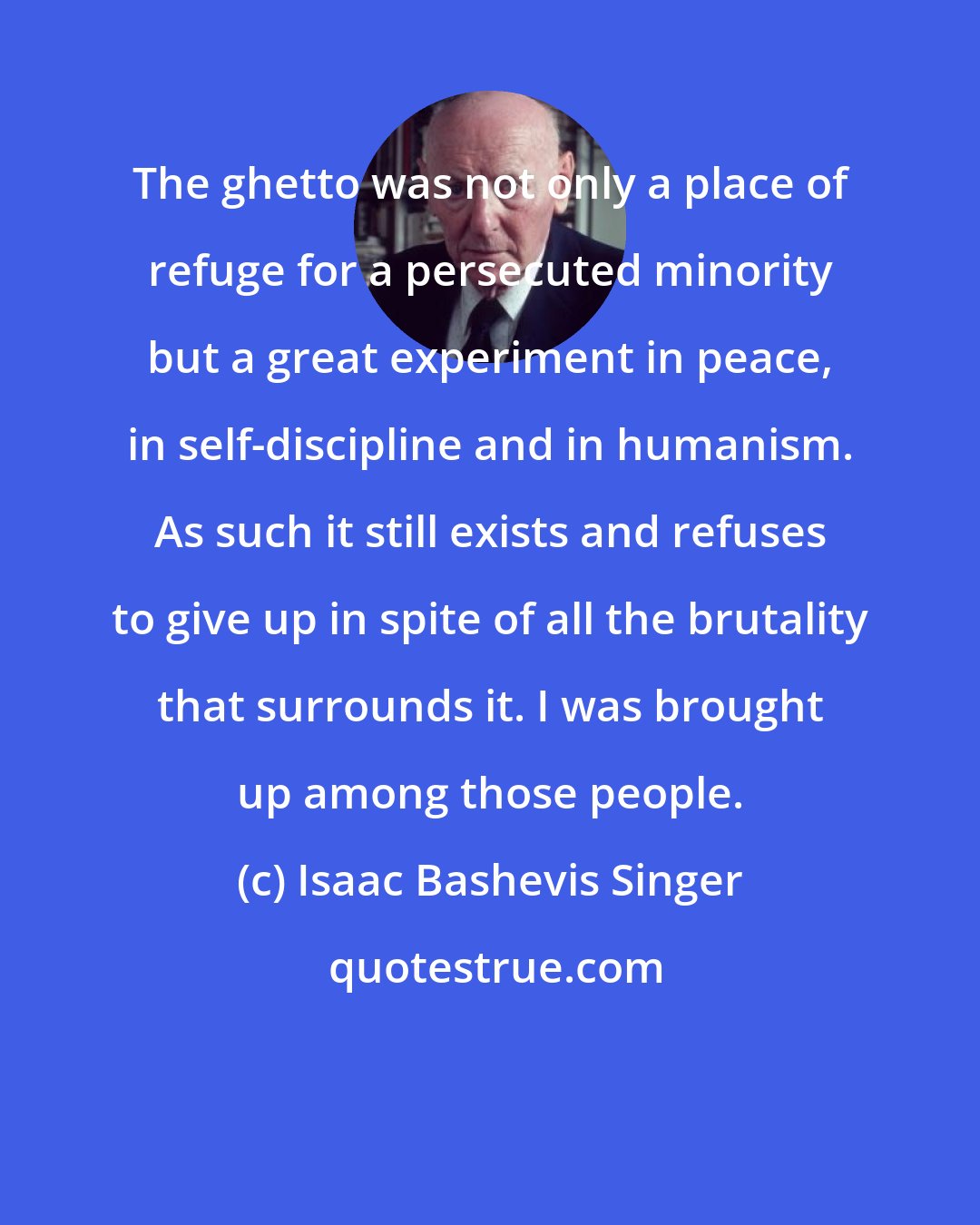 Isaac Bashevis Singer: The ghetto was not only a place of refuge for a persecuted minority but a great experiment in peace, in self-discipline and in humanism. As such it still exists and refuses to give up in spite of all the brutality that surrounds it. I was brought up among those people.