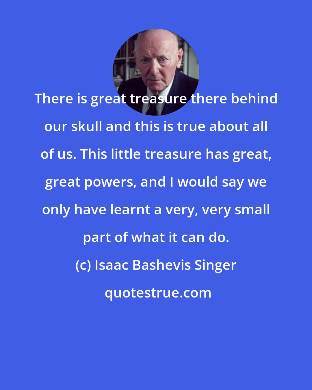 Isaac Bashevis Singer: There is great treasure there behind our skull and this is true about all of us. This little treasure has great, great powers, and I would say we only have learnt a very, very small part of what it can do.