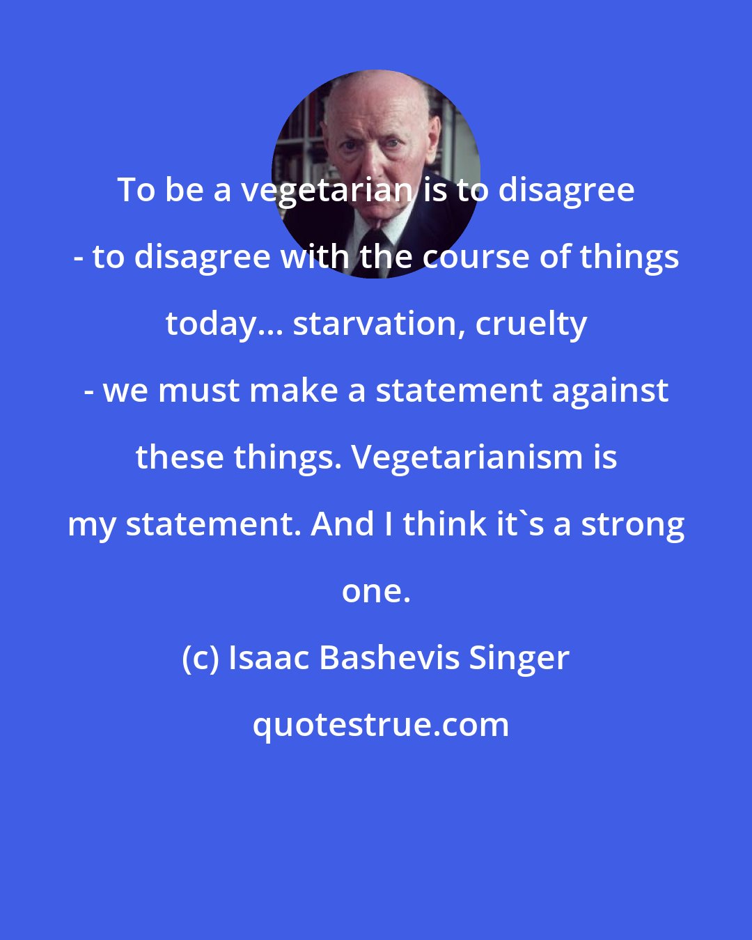 Isaac Bashevis Singer: To be a vegetarian is to disagree - to disagree with the course of things today... starvation, cruelty - we must make a statement against these things. Vegetarianism is my statement. And I think it's a strong one.