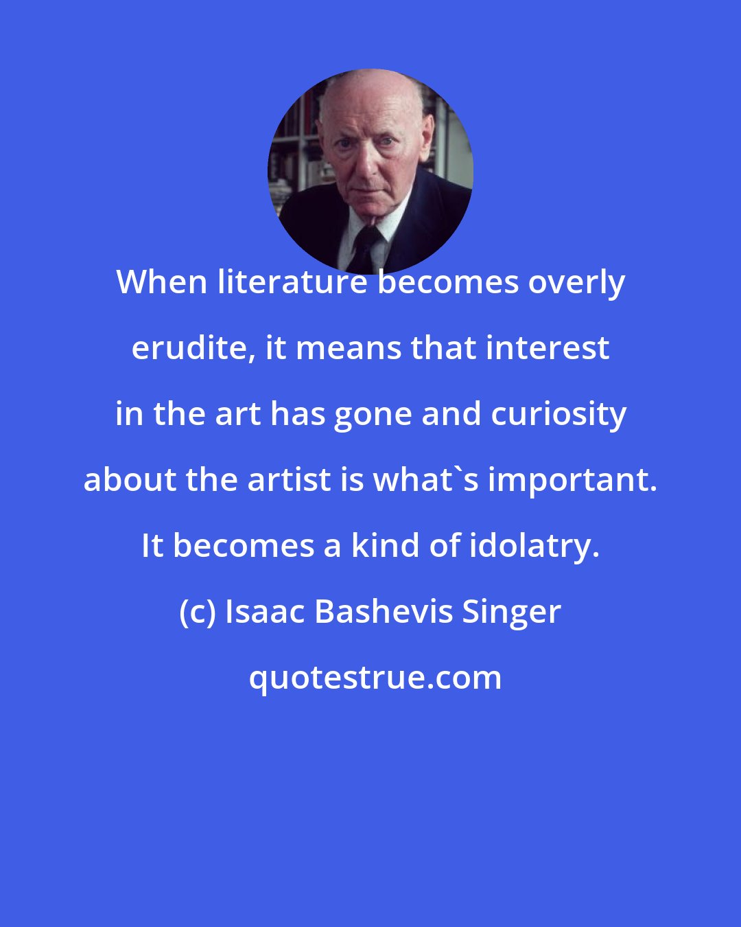 Isaac Bashevis Singer: When literature becomes overly erudite, it means that interest in the art has gone and curiosity about the artist is what's important. It becomes a kind of idolatry.