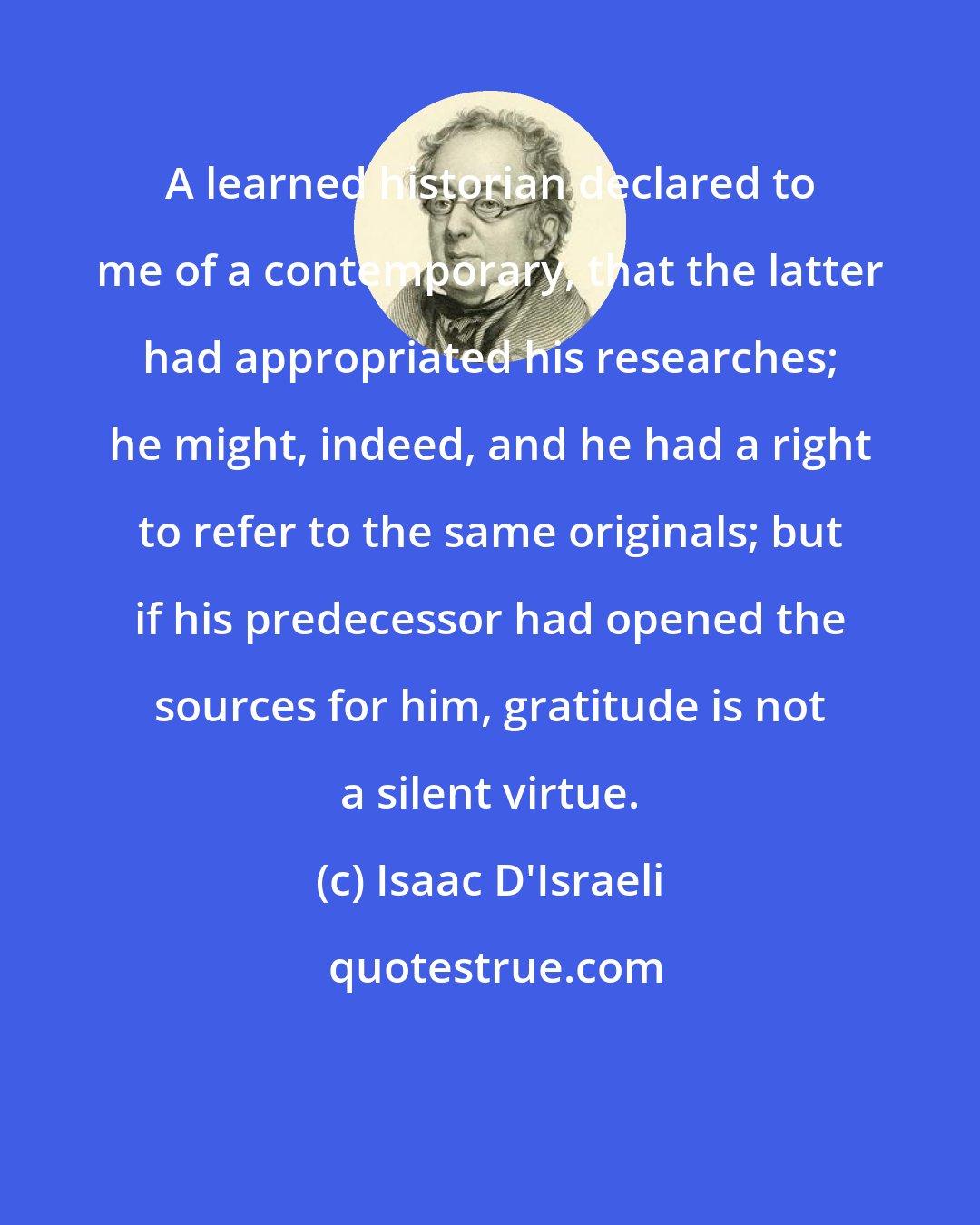 Isaac D'Israeli: A learned historian declared to me of a contemporary, that the latter had appropriated his researches; he might, indeed, and he had a right to refer to the same originals; but if his predecessor had opened the sources for him, gratitude is not a silent virtue.