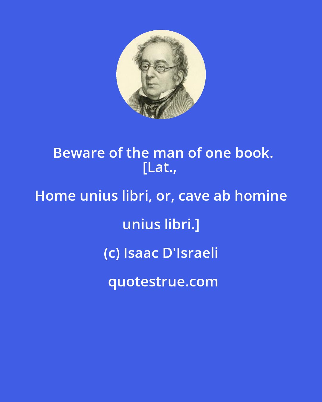 Isaac D'Israeli: Beware of the man of one book.
[Lat., Home unius libri, or, cave ab homine unius libri.]