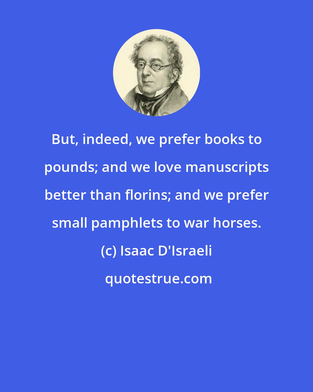 Isaac D'Israeli: But, indeed, we prefer books to pounds; and we love manuscripts better than florins; and we prefer small pamphlets to war horses.