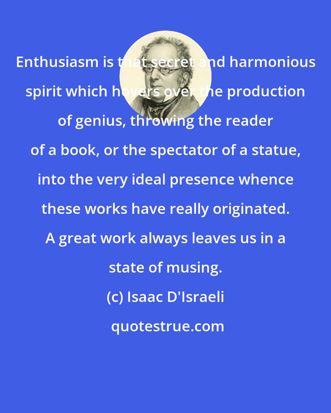 Isaac D'Israeli: Enthusiasm is that secret and harmonious spirit which hovers over the production of genius, throwing the reader of a book, or the spectator of a statue, into the very ideal presence whence these works have really originated. A great work always leaves us in a state of musing.