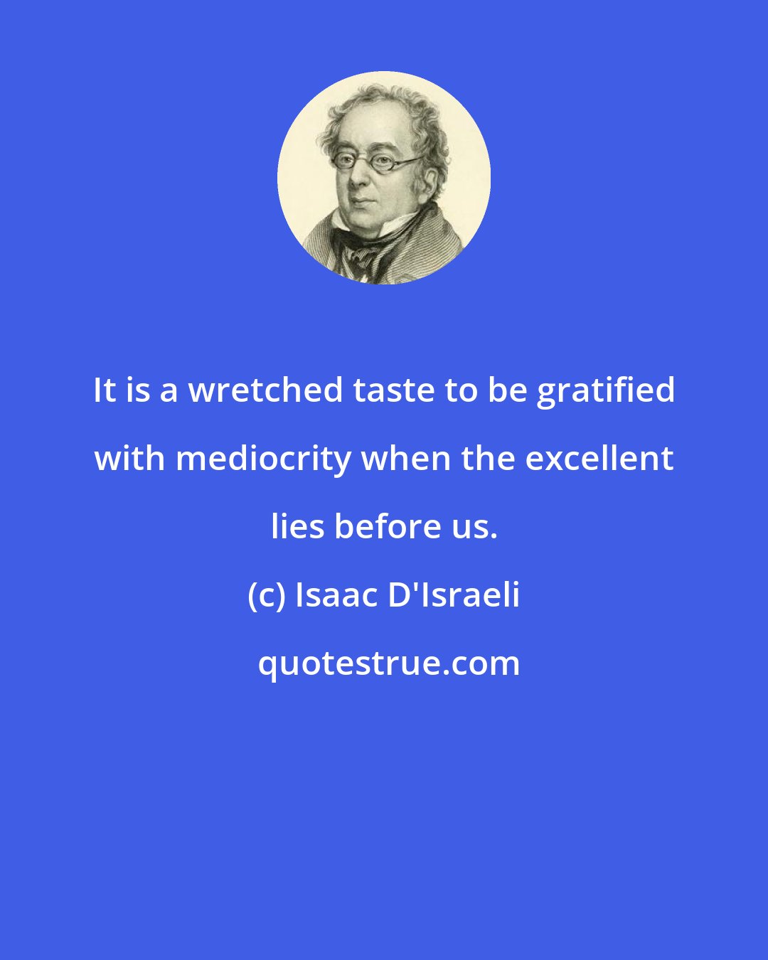 Isaac D'Israeli: It is a wretched taste to be gratified with mediocrity when the excellent lies before us.