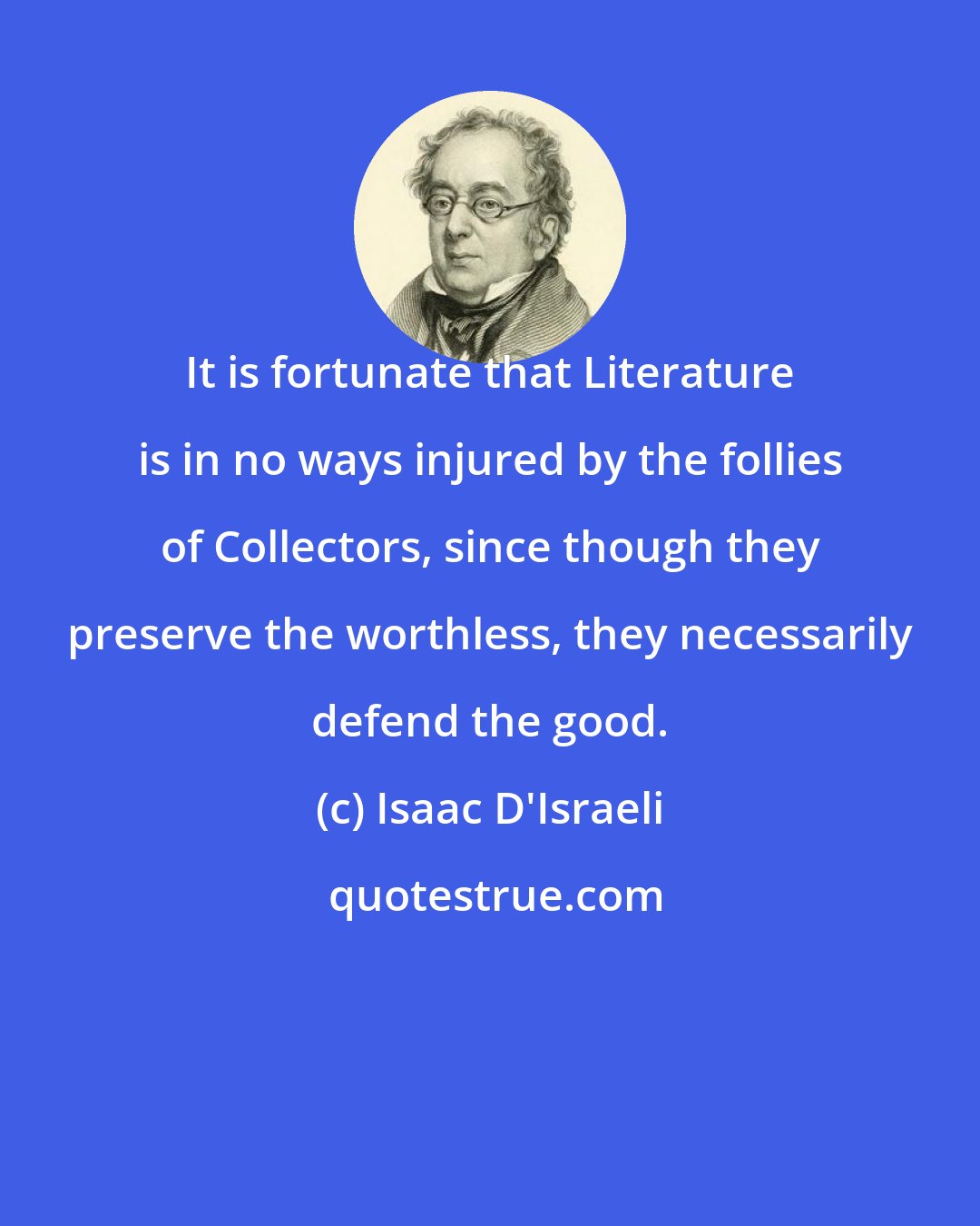 Isaac D'Israeli: It is fortunate that Literature is in no ways injured by the follies of Collectors, since though they preserve the worthless, they necessarily defend the good.