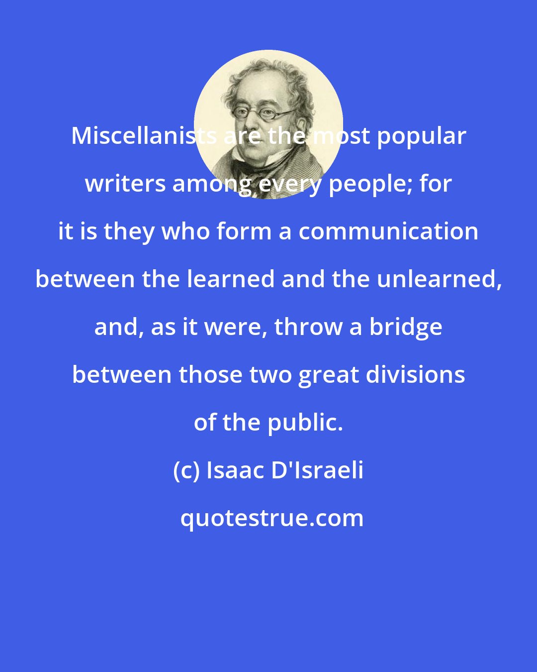 Isaac D'Israeli: Miscellanists are the most popular writers among every people; for it is they who form a communication between the learned and the unlearned, and, as it were, throw a bridge between those two great divisions of the public.