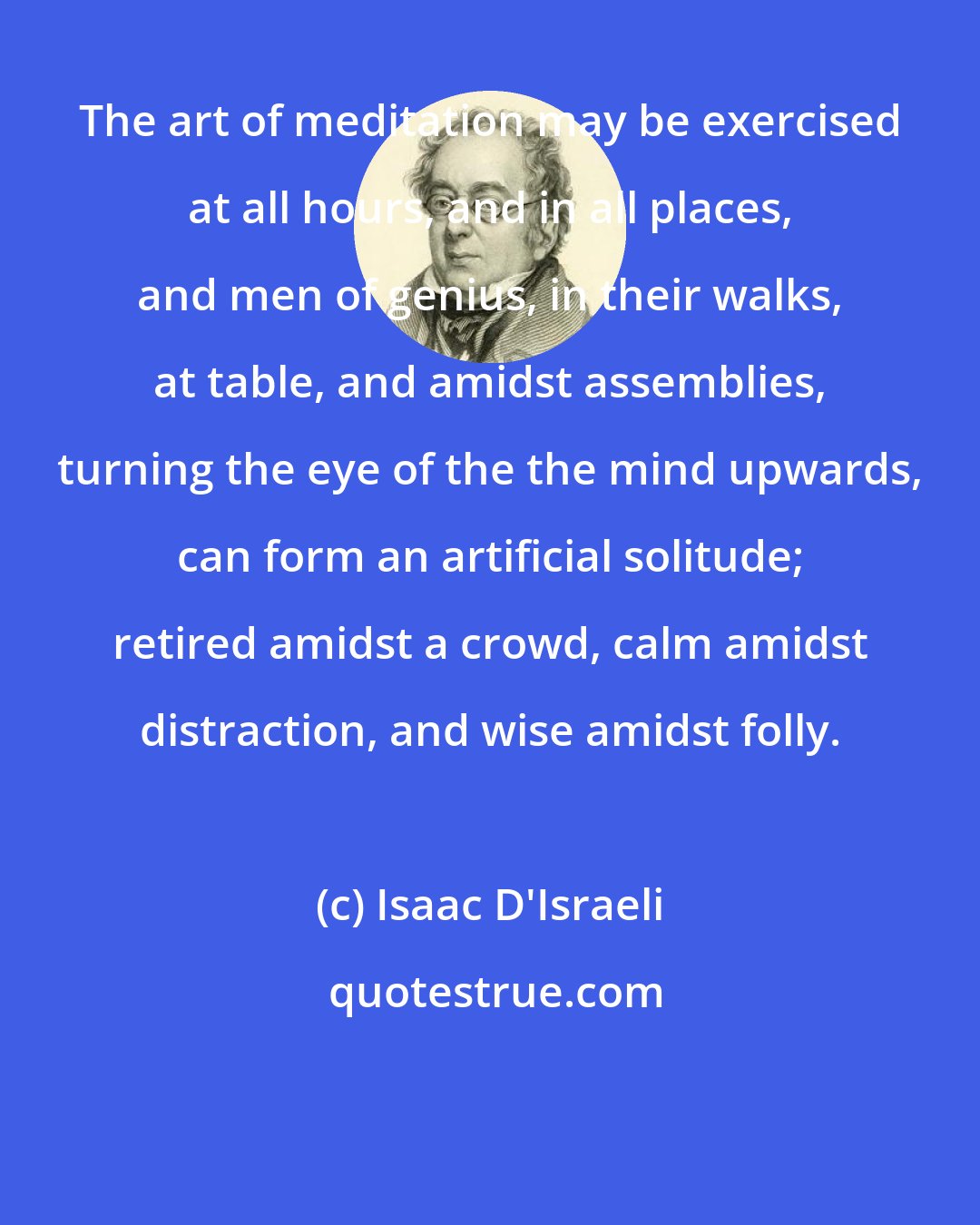 Isaac D'Israeli: The art of meditation may be exercised at all hours, and in all places, and men of genius, in their walks, at table, and amidst assemblies, turning the eye of the the mind upwards, can form an artificial solitude; retired amidst a crowd, calm amidst distraction, and wise amidst folly.