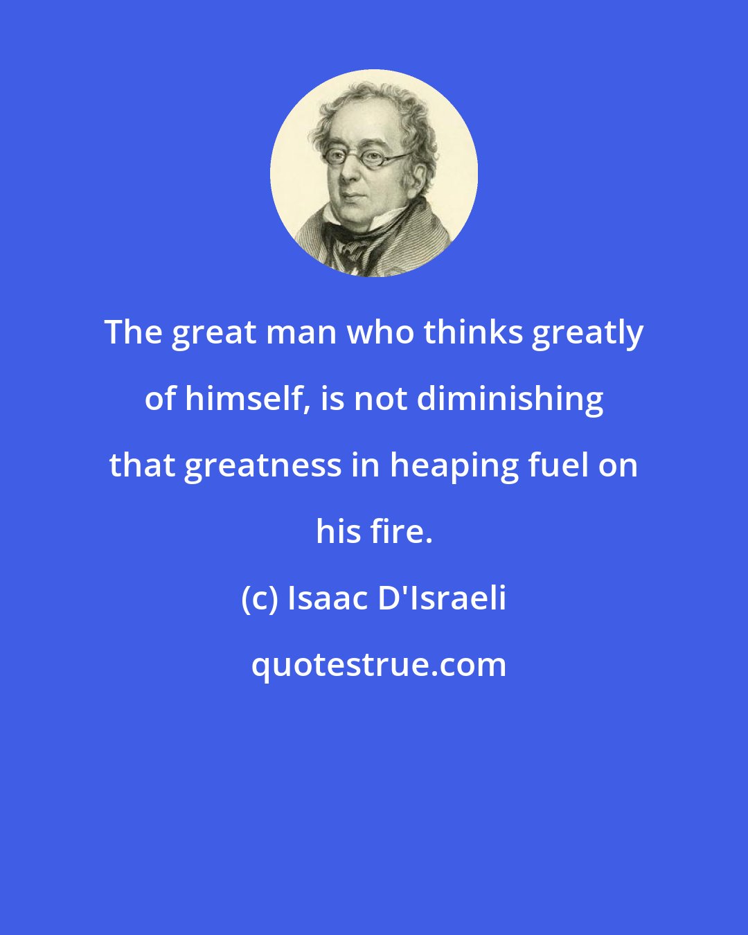 Isaac D'Israeli: The great man who thinks greatly of himself, is not diminishing that greatness in heaping fuel on his fire.