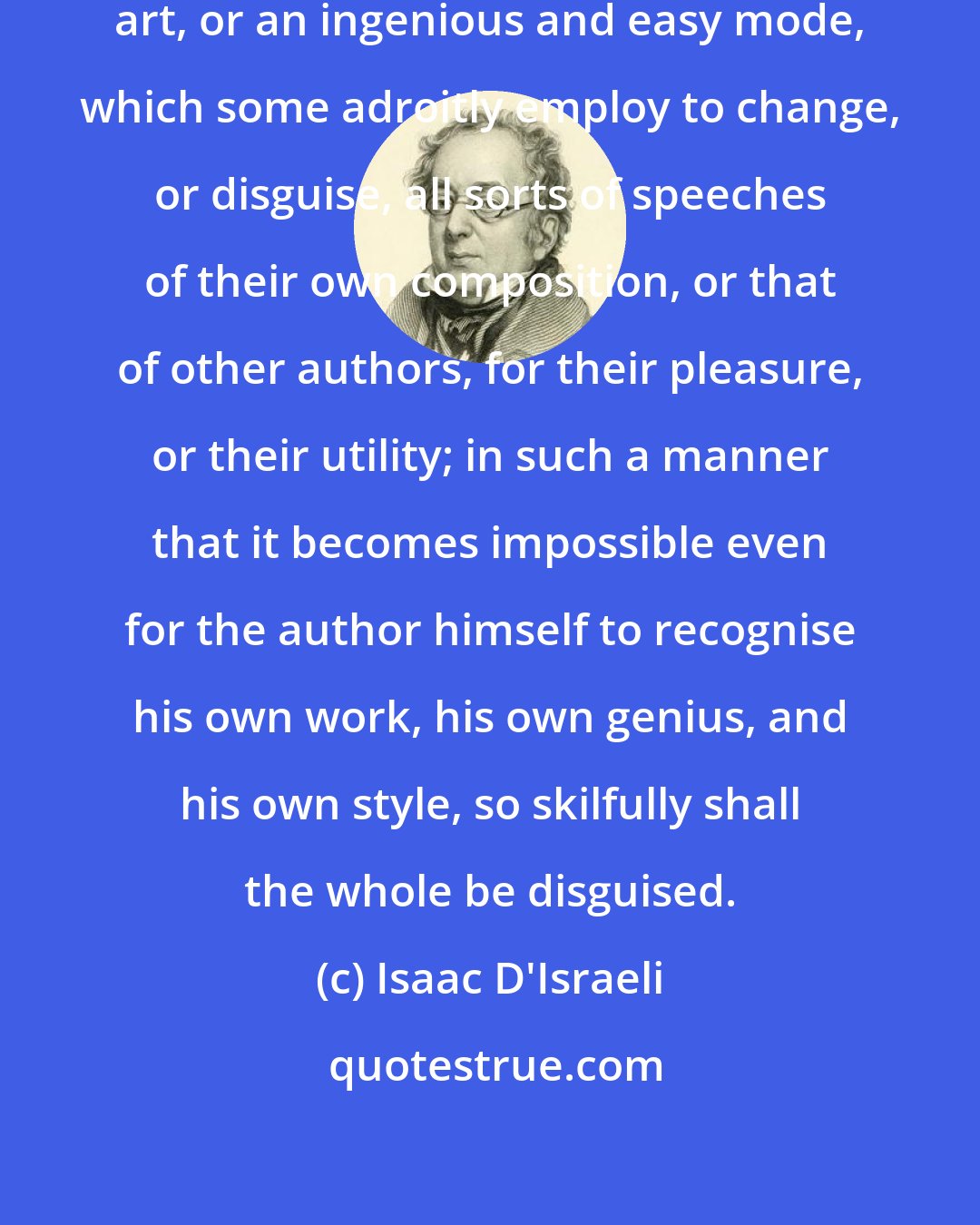 Isaac D'Israeli: The Plagiarism of orators is the art, or an ingenious and easy mode, which some adroitly employ to change, or disguise, all sorts of speeches of their own composition, or that of other authors, for their pleasure, or their utility; in such a manner that it becomes impossible even for the author himself to recognise his own work, his own genius, and his own style, so skilfully shall the whole be disguised.