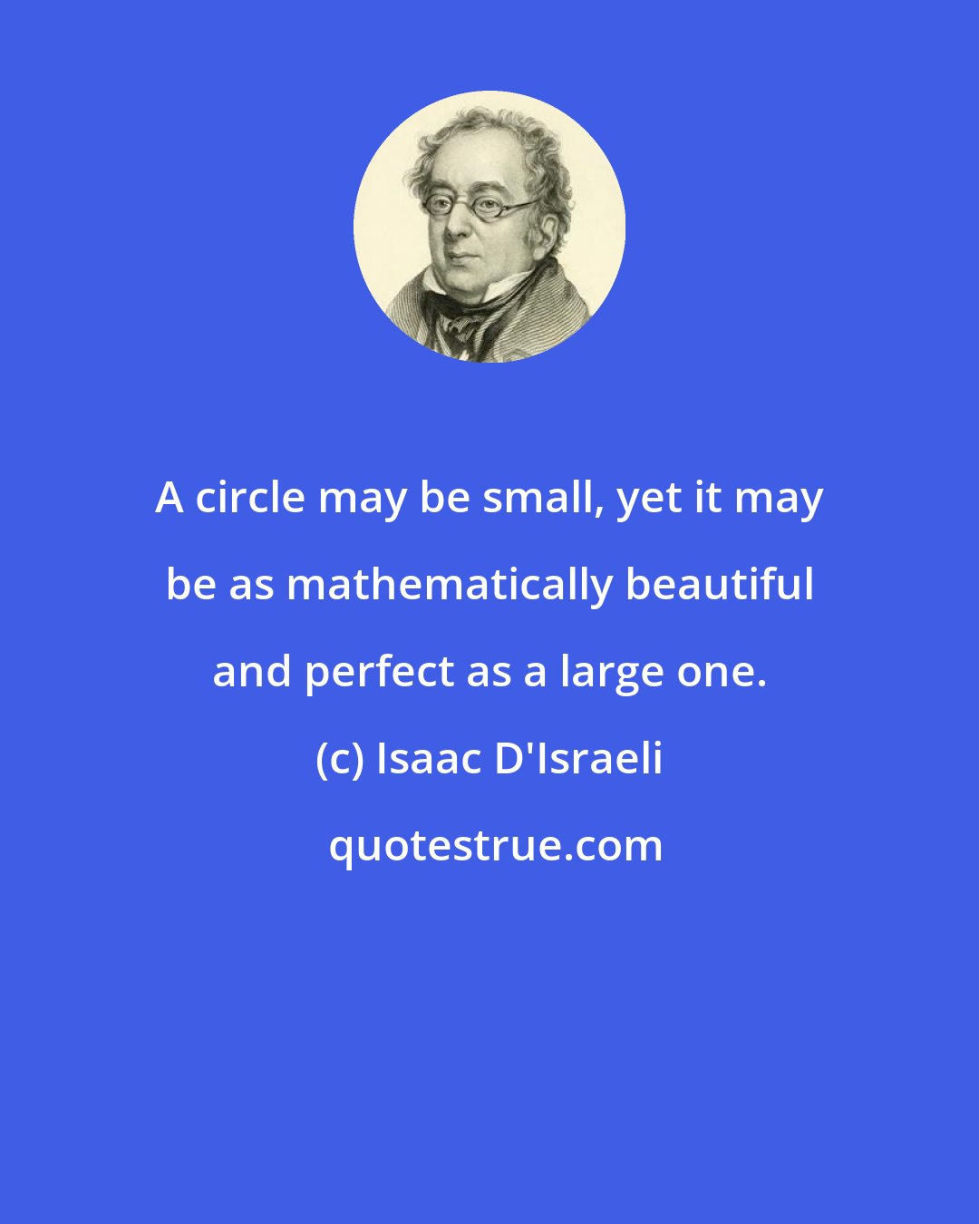 Isaac D'Israeli: A circle may be small, yet it may be as mathematically beautiful and perfect as a large one.