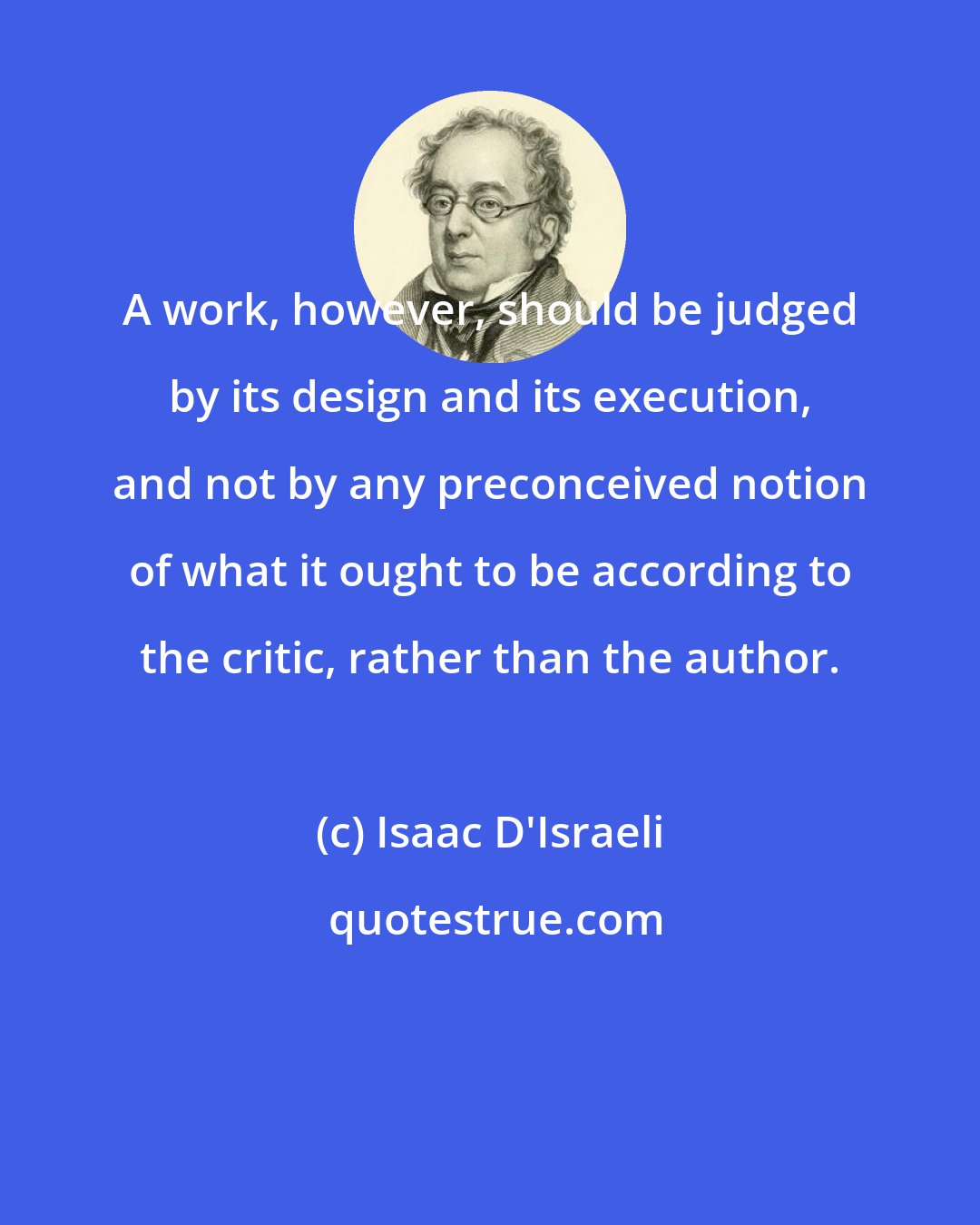 Isaac D'Israeli: A work, however, should be judged by its design and its execution, and not by any preconceived notion of what it ought to be according to the critic, rather than the author.