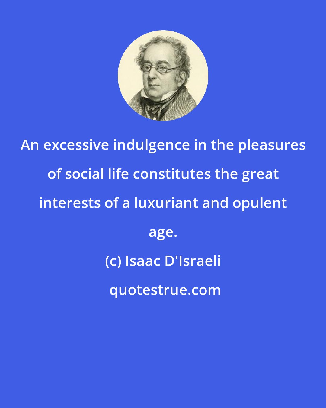 Isaac D'Israeli: An excessive indulgence in the pleasures of social life constitutes the great interests of a luxuriant and opulent age.