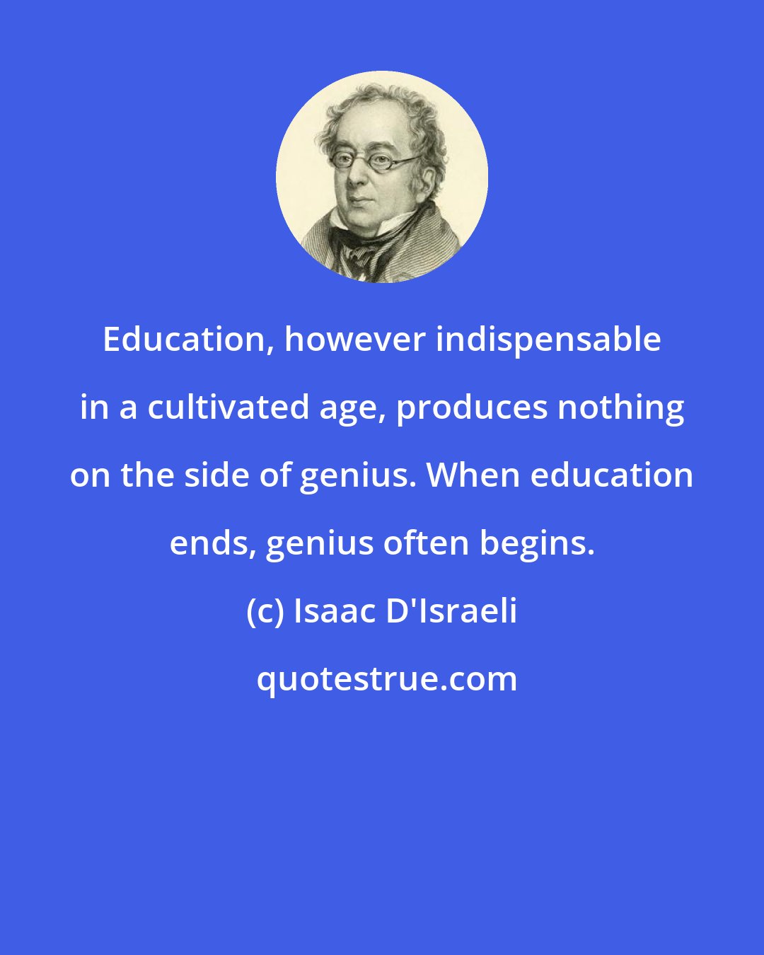 Isaac D'Israeli: Education, however indispensable in a cultivated age, produces nothing on the side of genius. When education ends, genius often begins.