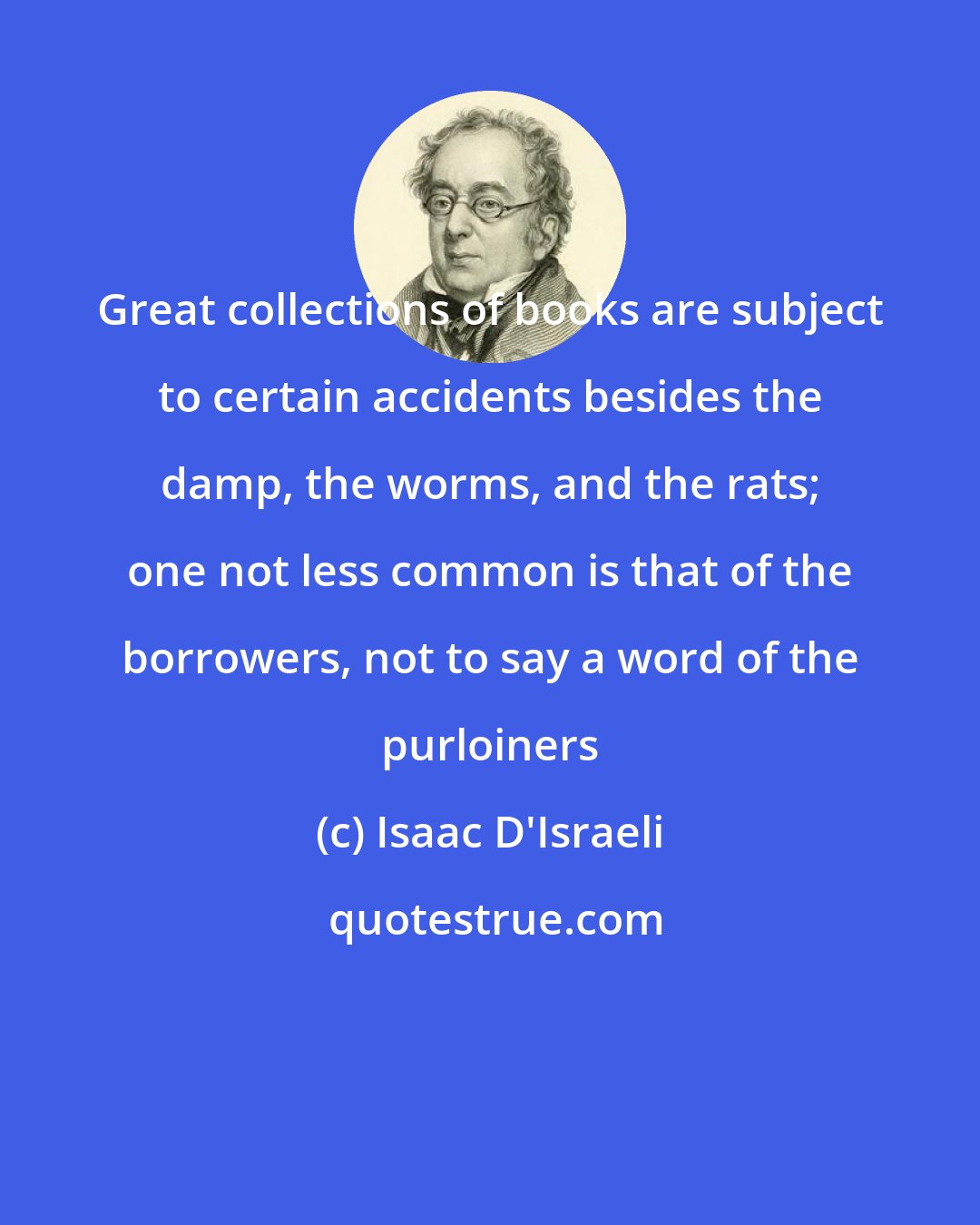 Isaac D'Israeli: Great collections of books are subject to certain accidents besides the damp, the worms, and the rats; one not less common is that of the borrowers, not to say a word of the purloiners