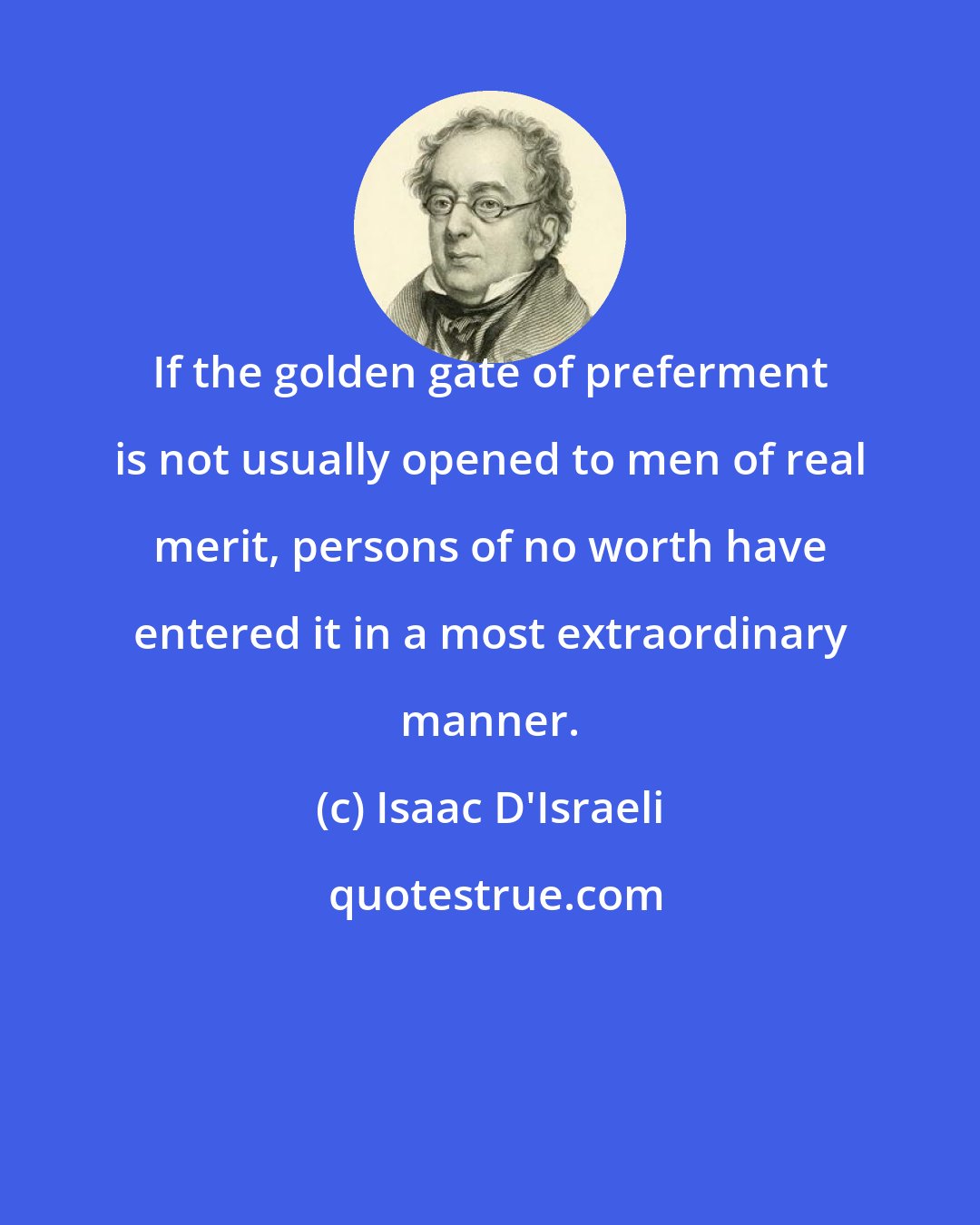 Isaac D'Israeli: If the golden gate of preferment is not usually opened to men of real merit, persons of no worth have entered it in a most extraordinary manner.