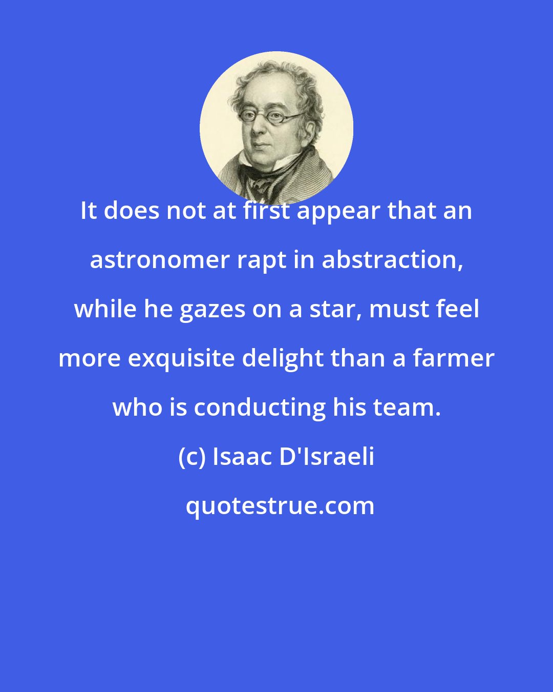 Isaac D'Israeli: It does not at first appear that an astronomer rapt in abstraction, while he gazes on a star, must feel more exquisite delight than a farmer who is conducting his team.