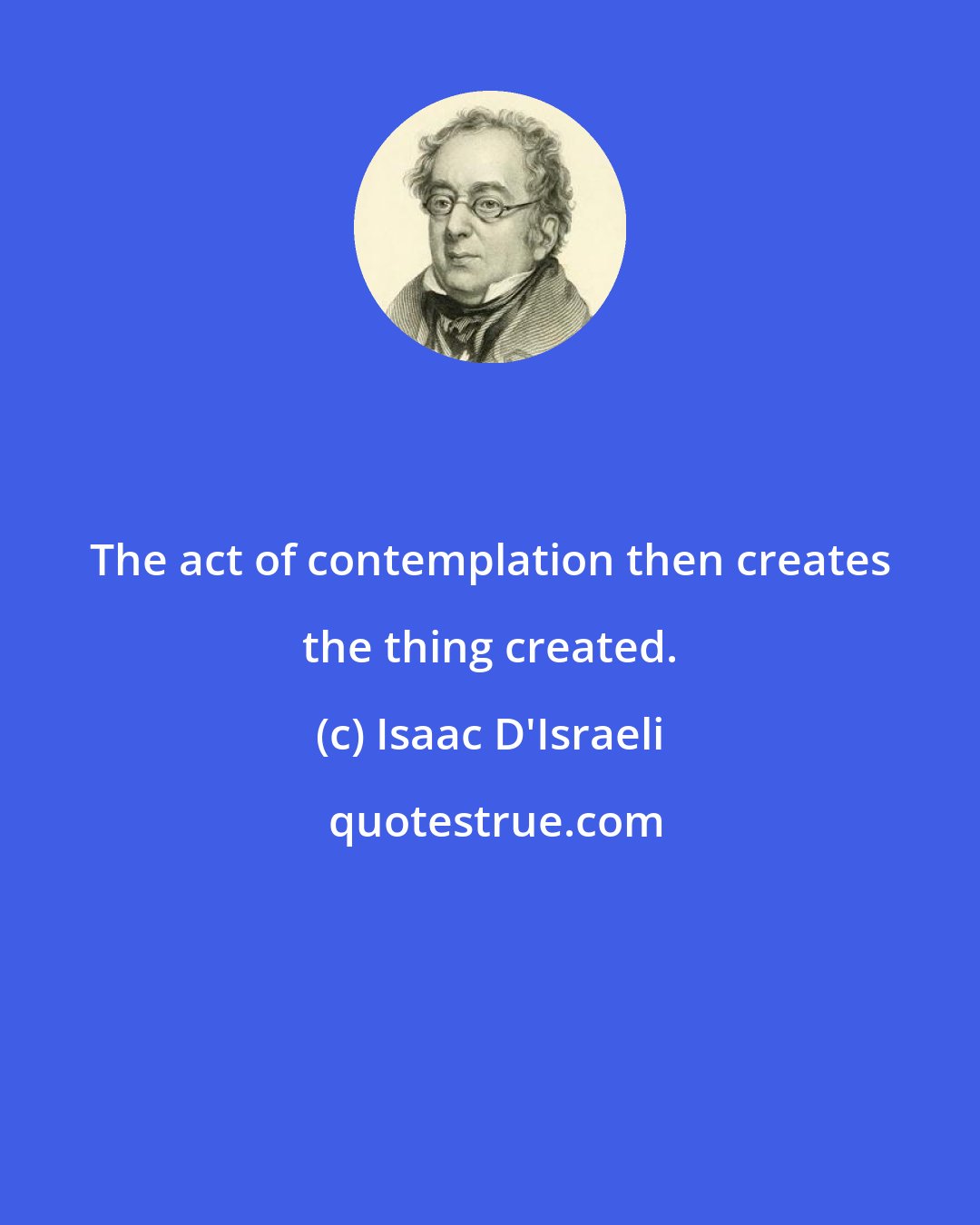 Isaac D'Israeli: The act of contemplation then creates the thing created.