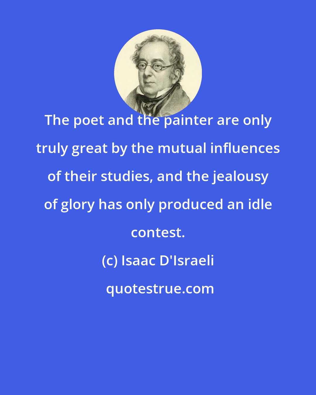 Isaac D'Israeli: The poet and the painter are only truly great by the mutual influences of their studies, and the jealousy of glory has only produced an idle contest.