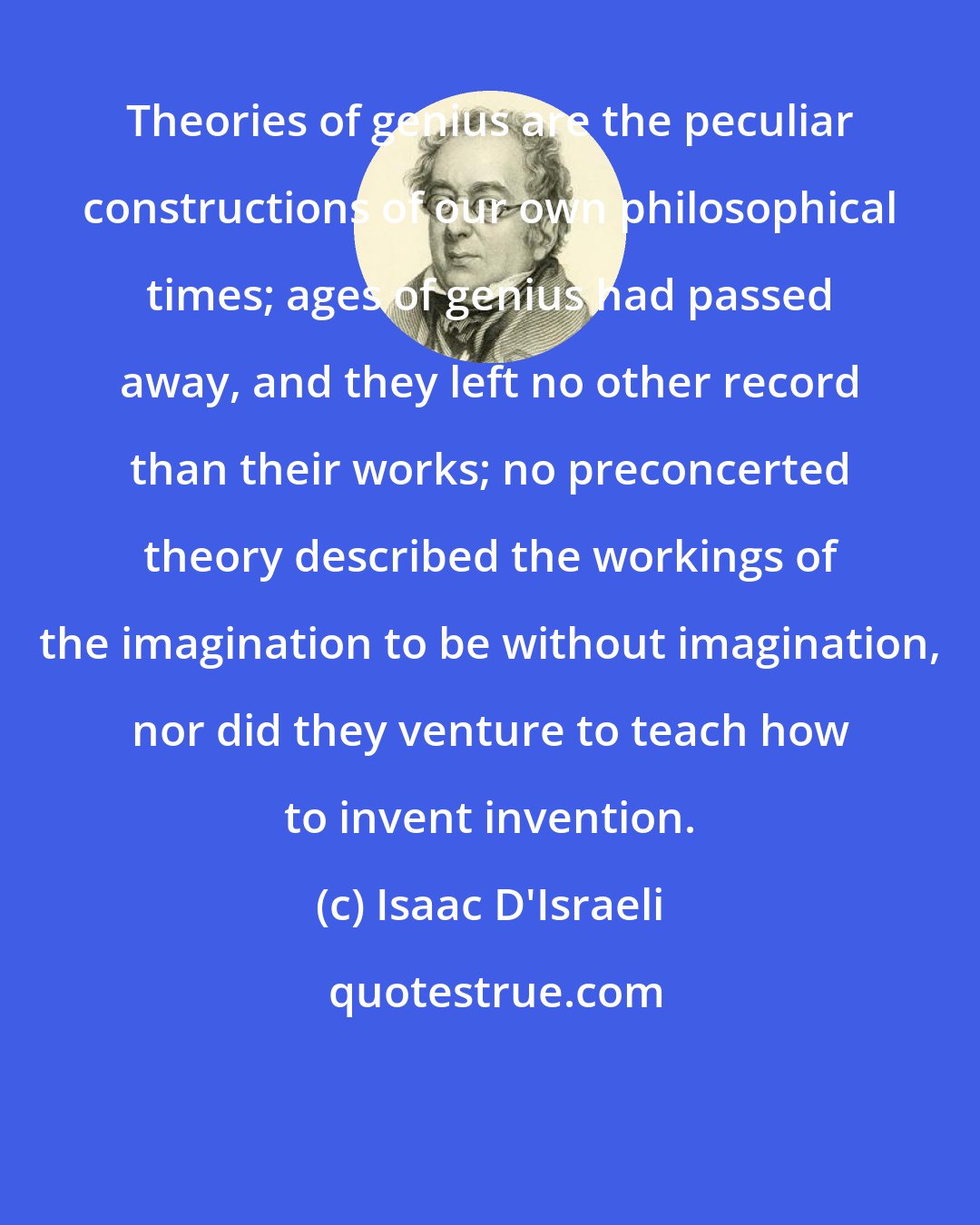 Isaac D'Israeli: Theories of genius are the peculiar constructions of our own philosophical times; ages of genius had passed away, and they left no other record than their works; no preconcerted theory described the workings of the imagination to be without imagination, nor did they venture to teach how to invent invention.