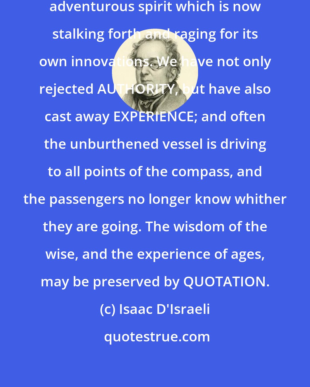 Isaac D'Israeli: This is one of the results of that adventurous spirit which is now stalking forth and raging for its own innovations. We have not only rejected AUTHORITY, but have also cast away EXPERIENCE; and often the unburthened vessel is driving to all points of the compass, and the passengers no longer know whither they are going. The wisdom of the wise, and the experience of ages, may be preserved by QUOTATION.