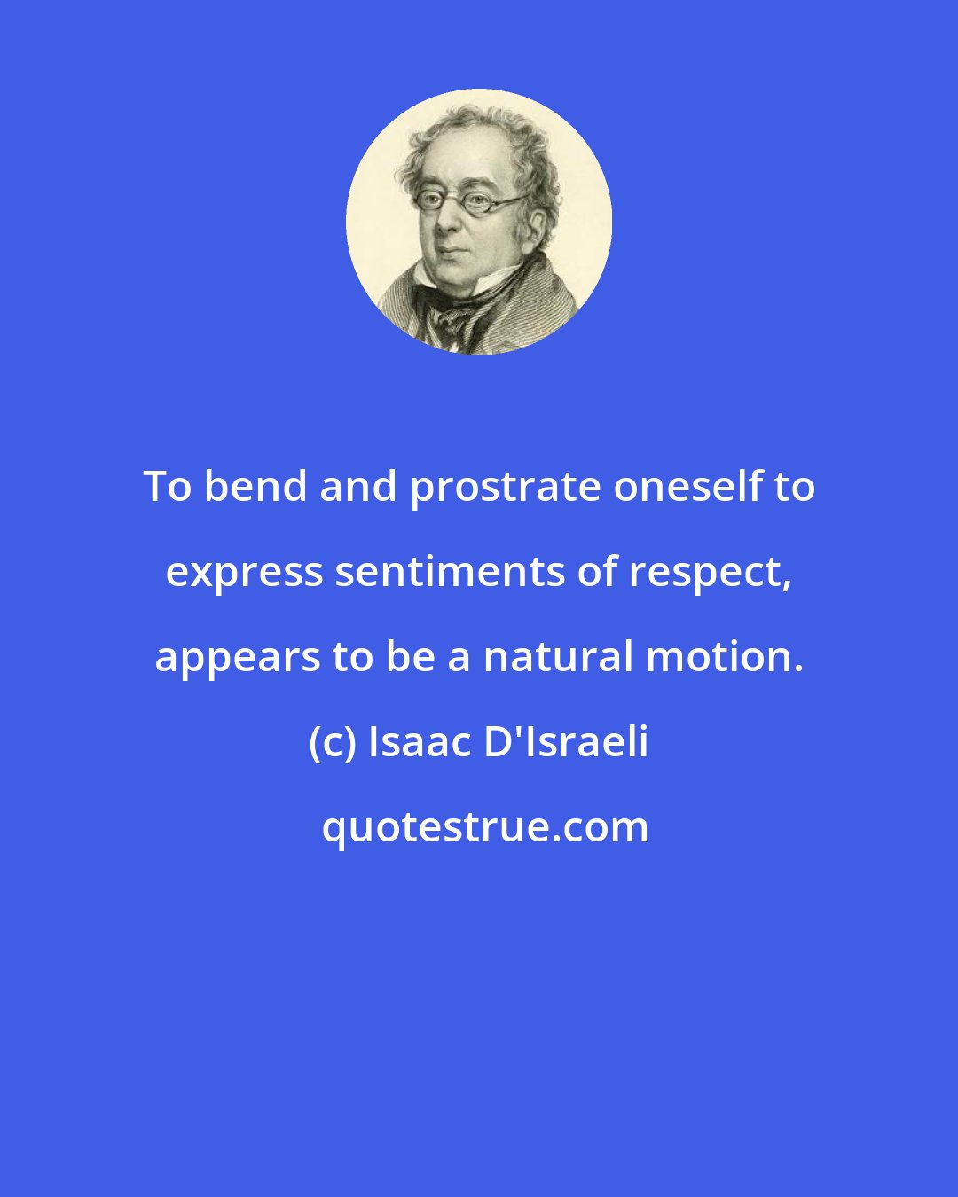 Isaac D'Israeli: To bend and prostrate oneself to express sentiments of respect, appears to be a natural motion.