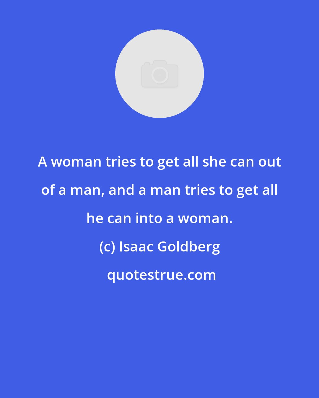 Isaac Goldberg: A woman tries to get all she can out of a man, and a man tries to get all he can into a woman.