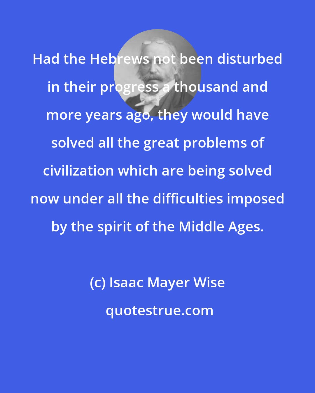 Isaac Mayer Wise: Had the Hebrews not been disturbed in their progress a thousand and more years ago, they would have solved all the great problems of civilization which are being solved now under all the difficulties imposed by the spirit of the Middle Ages.