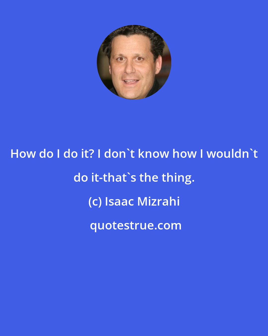 Isaac Mizrahi: How do I do it? I don't know how I wouldn't do it-that's the thing.