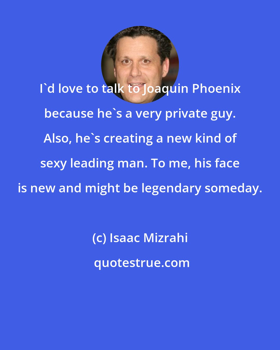 Isaac Mizrahi: I'd love to talk to Joaquin Phoenix because he's a very private guy. Also, he's creating a new kind of sexy leading man. To me, his face is new and might be legendary someday.