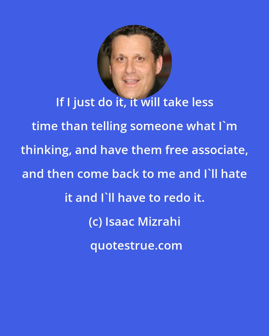 Isaac Mizrahi: If I just do it, it will take less time than telling someone what I'm thinking, and have them free associate, and then come back to me and I'll hate it and I'll have to redo it.